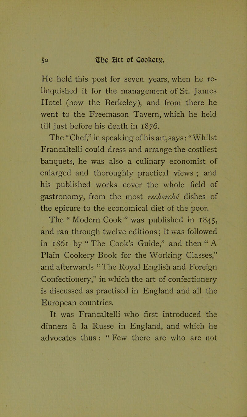 He held this post for seven years, when he re- linquished it for the management of St. James Hotel (now the Berkeley), and from there he went to the Freemason Tavern, which he held till just before his death in 1876. The “Chef,” in speaking of his art, says: “Whilst Francaltelli could dress and arrange the costliest banquets, he was also a culinary economist of enlarged and thoroughly practical views ; and his published works cover the whole field of gastronomy, from the most recherche dishes of the epicure to the economical diet of the poor. The “ Modern Cook ” was published in 1845, and ran through twelve editions; it was followed in 1861 by “ The Cook’s Guide,” and then “ A Plain Cookery Book for the Working Classes,” and afterwards “The Royal English and Foreign Confectionery,” in which the art of confectionery is discussed as practised in England and all the European countries. It was Francaltelli who first introduced the dinners a la Russe in England, and which he advocates thus : “ Few there are who are not