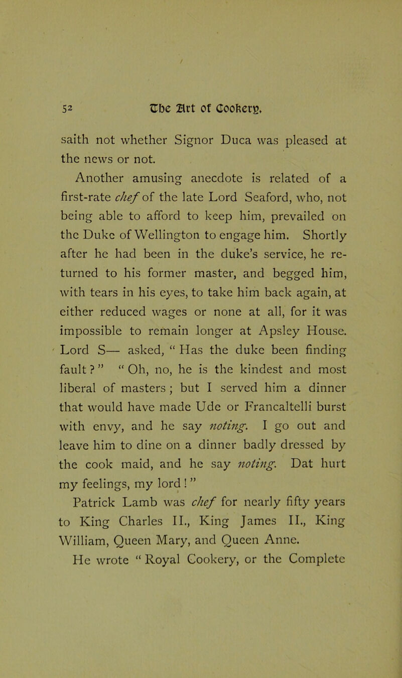 saith not whether Signor Duca was pleased at the news or not. Another amusing anecdote is related of a first-rate chef of the late Lord Seaford, who, not being able to afford to keep him, prevailed on the Duke of Wellington to engage him. Shortly after he had been in the duke’s service, he re- turned to his former master, and begged him, with tears in his eyes, to take him back again, at either reduced wages or none at all, for it was impossible to remain longer at Apsley House. Lord S— asked, “ Has the duke been finding fault ? ” “ Oh, no, he is the kindest and most liberal of masters ; but I served him a dinner that would have made Ude or Francaltelli burst with envy, and he say noting. I go out and leave him to dine on a dinner badly dressed by the cook maid, and he say noting. Dat hurt my feelings, my lord ! ” Patrick Lamb was chef for nearly fifty years to King Charles II., King James II., King William, Queen Mary, and Oucen Anne. He wrote “ Royal Cookery, or the Complete