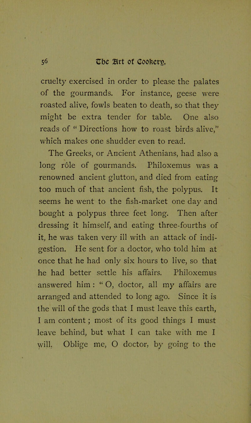 cruelty exercised in order to please the palates of the gourmands. For instance, geese were roasted alive, fowls beaten to death, so that they might be extra tender for table. One also reads of “ Directions how to roast birds alive,” which makes one shudder even to read. The Greeks, or Ancient Athenians, had also a long role of gourmands. Philoxemus was a renowned ancient glutton, and died from eating too much of that ancient fish, the polypus. It seems he went to the fish-market one day and bought a polypus three feet long. Then after dressing it himself, and eating three-fourths of it, he was taken very ill with an attack of indi- gestion. He sent for a doctor, who told him at once that he had only six hours to live, so that he had better settle his affairs. Philoxemus answered him : “ O, doctor, all my affairs are arranged and attended to long ago. Since it is the will of the gods that I must leave this earth, I am content; most of its good things I must leave behind, but what I can take with me I will. Oblige me, O doctor, by going to the