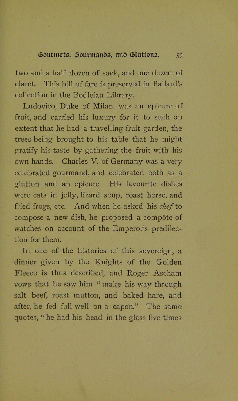 two and a half dozen of sack, and one dozen of claret. This bill of fare is preserved in Ballard’s collection in the Bodleian Library. Ludovico, Duke of Milan, was an epicure of fruit, and carried his luxury for it to such an extent that he had a travelling fruit garden, the trees being brought to his table that he might gratify his taste by gathering the fruit with his own hands. Charles V. of Germany was a very celebrated gourmand, and celebrated both as a glutton and an epicure. His favourite dishes were cats in jelly, lizard soup, roast horse, and fried frogs, etc. And when he asked his chef to compose a new dish, he proposed a compote of watches on account of the Emperor’s predilec- tion for them. In one of the histories of this sovereign, a dinner given by the Knights of the Golden Fleece is thus described, and Roger Ascham vows that he saw him “ make his way through salt beef, roast mutton, and baked hare, and after, he fed full well on a capon.” The same quotes, “ he had his head in the glass five times