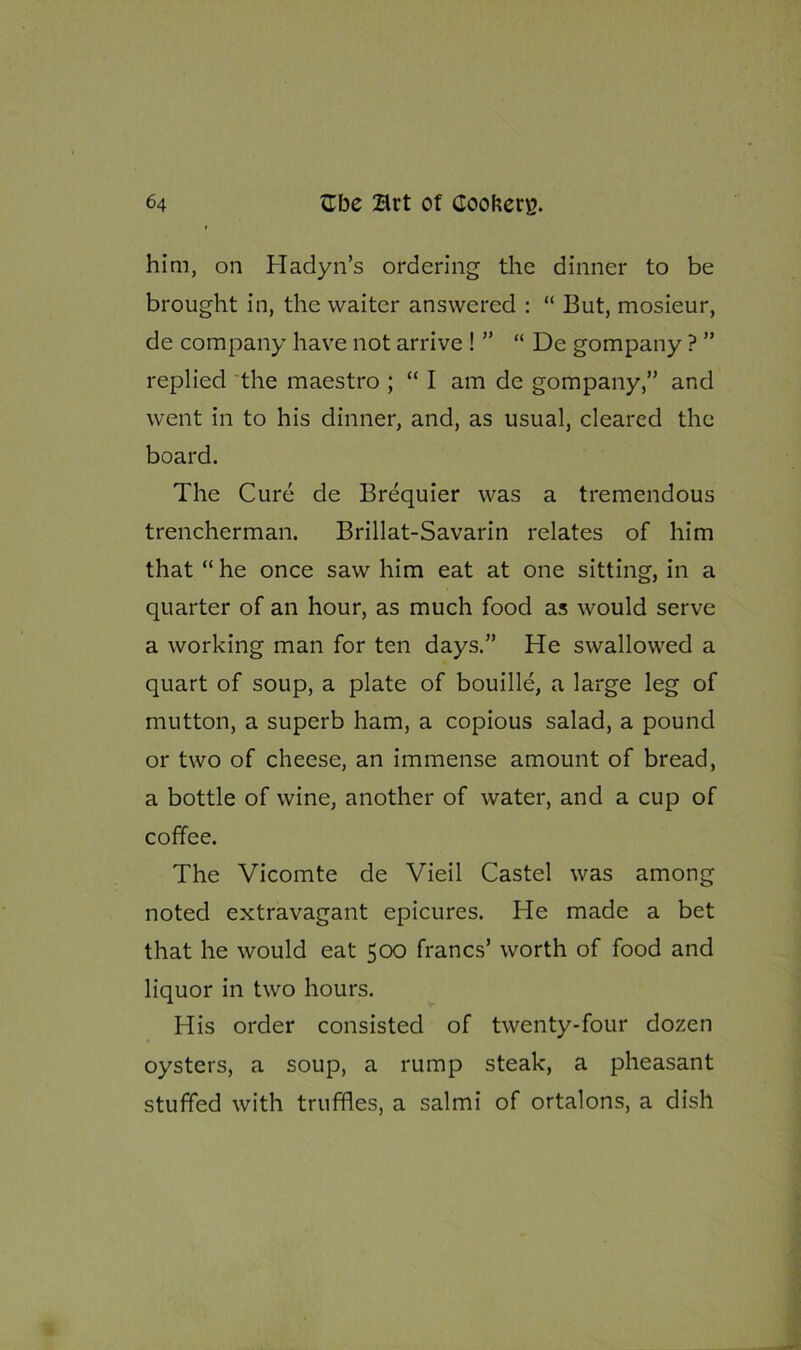 him, on Hadyn’s ordering the dinner to be brought in, the waiter answered : “ But, mosieur, de company have not arrive ! ” “ De gompany ? ” replied the maestro ; “ I am de gompany,” and went in to his dinner, and, as usual, cleared the board. The Cure de Brequier was a tremendous trencherman. Brillat-Savarin relates of him that “ he once saw him eat at one sitting, in a quarter of an hour, as much food as would serve a working man for ten days.” He swallowed a quart of soup, a plate of bouille, a large leg of mutton, a superb ham, a copious salad, a pound or two of cheese, an immense amount of bread, a bottle of wine, another of water, and a cup of coffee. The Vicomte de Vieil Castel was among noted extravagant epicures. He made a bet that he would eat 500 francs’ worth of food and liquor in two hours. His order consisted of twenty-four dozen oysters, a soup, a rump steak, a pheasant stuffed with truffles, a salmi of ortalons, a dish