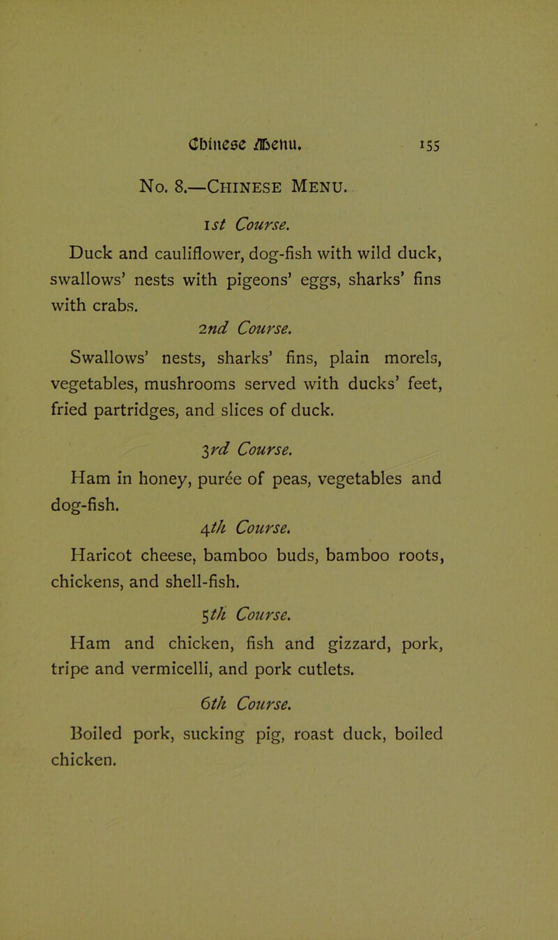 No. 8.—Chinese Menu. 1st Course. Duck and cauliflower, dog-fish with wild duck, swallows’ nests with pigeons’ eggs, sharks’ fins with crabs. 2nd Course. Swallows’ nests, sharks’ fins, plain morels, vegetables, mushrooms served with ducks’ feet, fried partridges, and slices of duck. $rd Course. Ham in honey, pur6e of peas, vegetables and dog-fish. 4th Course. Haricot cheese, bamboo buds, bamboo roots, chickens, and shell-fish. 5 th Course. Ham and chicken, fish and gizzard, pork, tripe and vermicelli, and pork cutlets. 6th Course. Boiled pork, sucking pig, roast duck, boiled chicken.