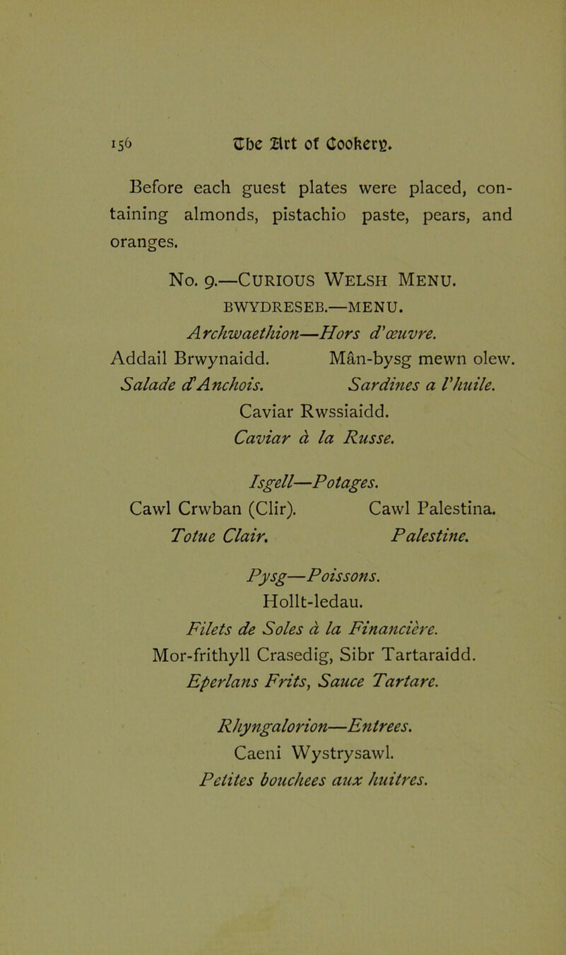 Before each guest plates were placed, con- taining almonds, pistachio paste, pears, and oranges. No. g.—Curious Welsh Menu. BWYDRESEB.—MENU. Archwaethion—Hors d'oeuvre. Addail Brwynaidd. Man-bysg mevvn olew. Salade d’Anchois. Sardines a Vkuile. Pysg—Poissons. Hollt-ledau. Filets de Soles a la Financiere. Mor-frithyll Crasedig, Sibr Tartaraidd. Eperlans Frits, Sauce Tar tare. Rhyngalorion—Entrees. Caeni Wystrysawl. Pelites bouchees aux huitres. Caviar Rwssiaidd. Caviar ci la Russe. Isgell—Potages. Cawl Crwban (Clir). Totue Clair. Cawl Palestina. Palestine.