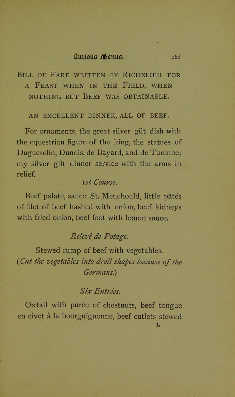 Bill of Fare written by Richelieu for a Feast when in the Field, when NOTHING BUT BEEF WAS OBTAINABLE. AN EXCELLENT DINNER, ALL OF BEEF. For ornaments, the great silver gilt dish with the equestrian figure of the king, the statues of Duguesclin, Dunois, de Bayard, and de Turenne; my silver gilt dinner service with the arms in relief. i st Course. Beef palate, sauce St. Menehould, little pates of filet of beef hashed with onion, beef kidneys with fried onion, beef foot with lemon sauce. Releve de Potage. Stewed rump of beef with vegetables. {Cut the vegetables into droll shapes because of the Germans.) Six Entrees. Oxtail with puree of chestnuts, beef tongue en civet a la bourguignonne, beef cutlets stewed L