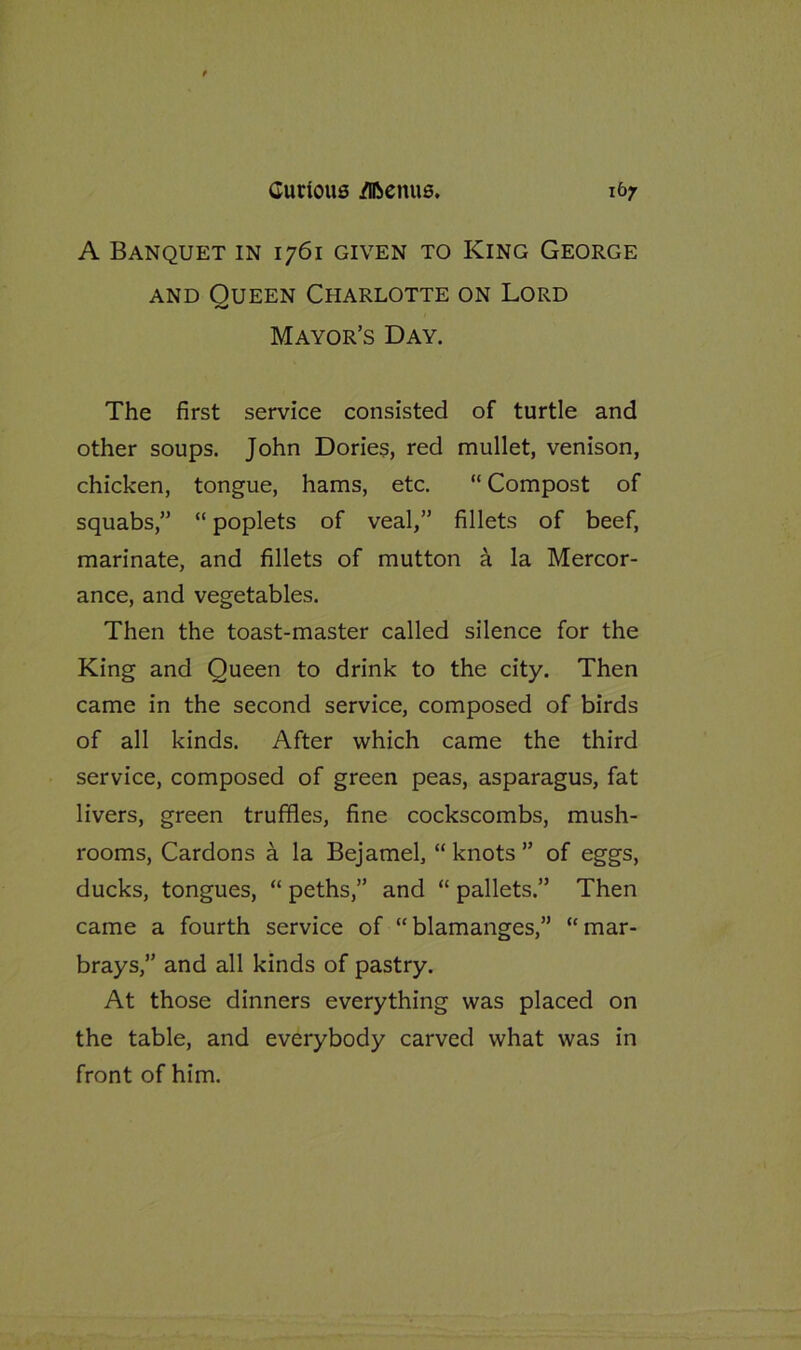 A Banquet in 1761 given to King George and Oueen Charlotte on Lord Mayor’s Day. The first service consisted of turtle and other soups. John Dories, red mullet, venison, chicken, tongue, hams, etc. “ Compost of squabs,” “ poplets of veal,” fillets of beef, marinate, and fillets of mutton a la Mercor- ance, and vegetables. Then the toast-master called silence for the King and Queen to drink to the city. Then came in the second service, composed of birds of all kinds. After which came the third service, composed of green peas, asparagus, fat livers, green truffles, fine cockscombs, mush- rooms, Cardons a la Bejamel, “ knots ” of eggs, ducks, tongues, “ peths,” and “ pallets.” Then came a fourth service of “blamanges,” “mar- brays,” and all kinds of pastry. At those dinners everything was placed on the table, and everybody carved what was in front of him.