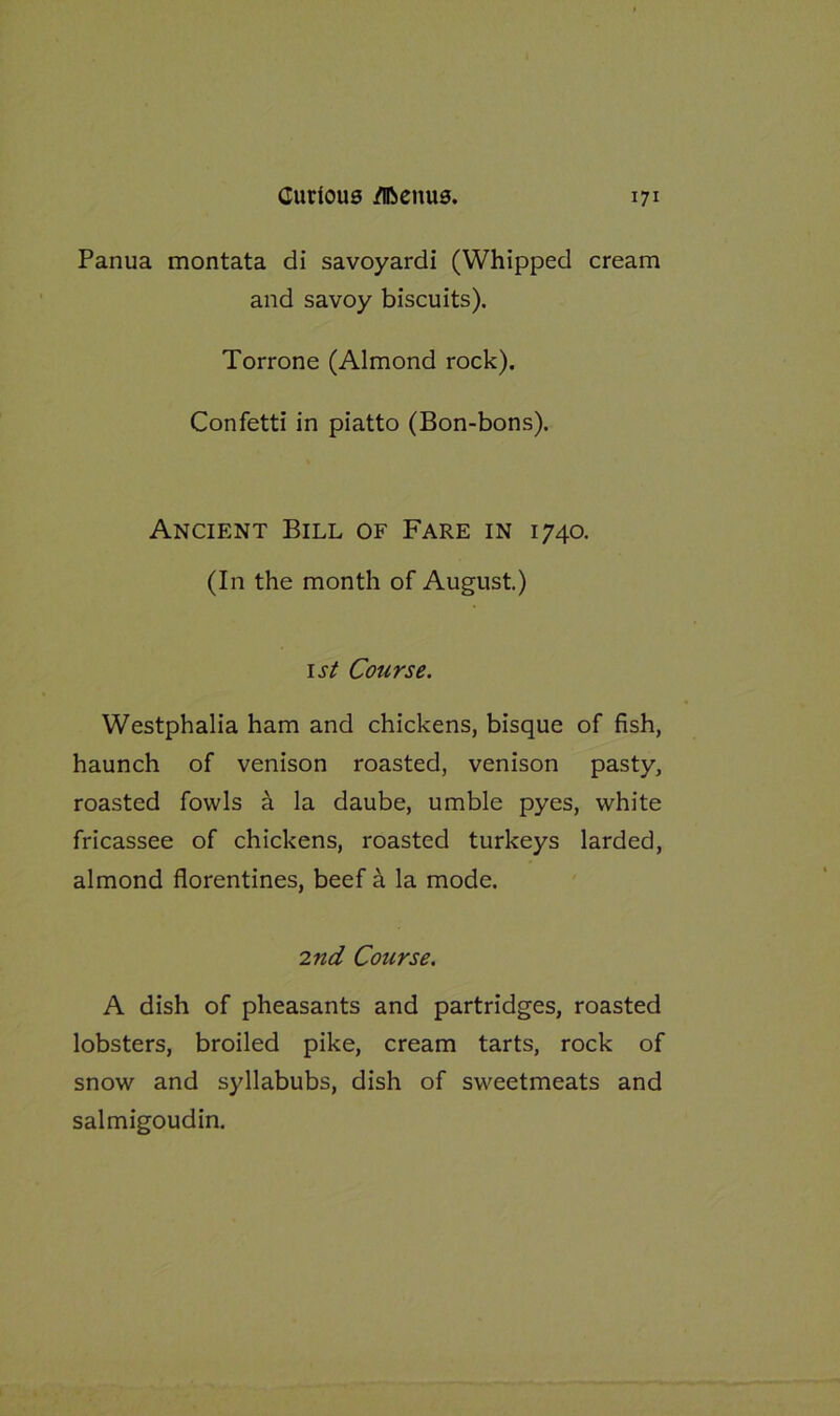 Panua montata di savoyardi (Whipped cream and savoy biscuits). Torrone (Almond rock). Confetti in piatto (Bon-bons). Ancient Bill of Fare in 1740. (In the month of August.) 1st Course. Westphalia ham and chickens, bisque of fish, haunch of venison roasted, venison pasty, roasted fowls a la daube, umble pyes, white fricassee of chickens, roasted turkeys larded, almond florentines, beef a la mode. 2nd Course. A dish of pheasants and partridges, roasted lobsters, broiled pike, cream tarts, rock of snow and syllabubs, dish of sweetmeats and salmigoudin.