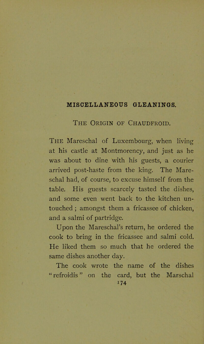 MISCELLANEOUS GLEANINGS. The Origin of Chaudfroid. The Mareschal of Luxembourg, when living at his castle at Montmorency, and just as he was about to dine with his guests, a courier arrived post-haste from the king. The Mare- schal had, of course, to excuse himself from the table. His guests scarcely tasted the dishes, and some even went back to the kitchen un- touched ; amongst them a fricassee of chicken, and a salmi of partridge. Upon the Mareschal’s return, he ordered the cook to bring in the fricassee and salmi cold. He liked them so much that he ordered the same dishes another day. The cook wrote the name of the dishes “ refroidis ” on the card, but the Marschal i74