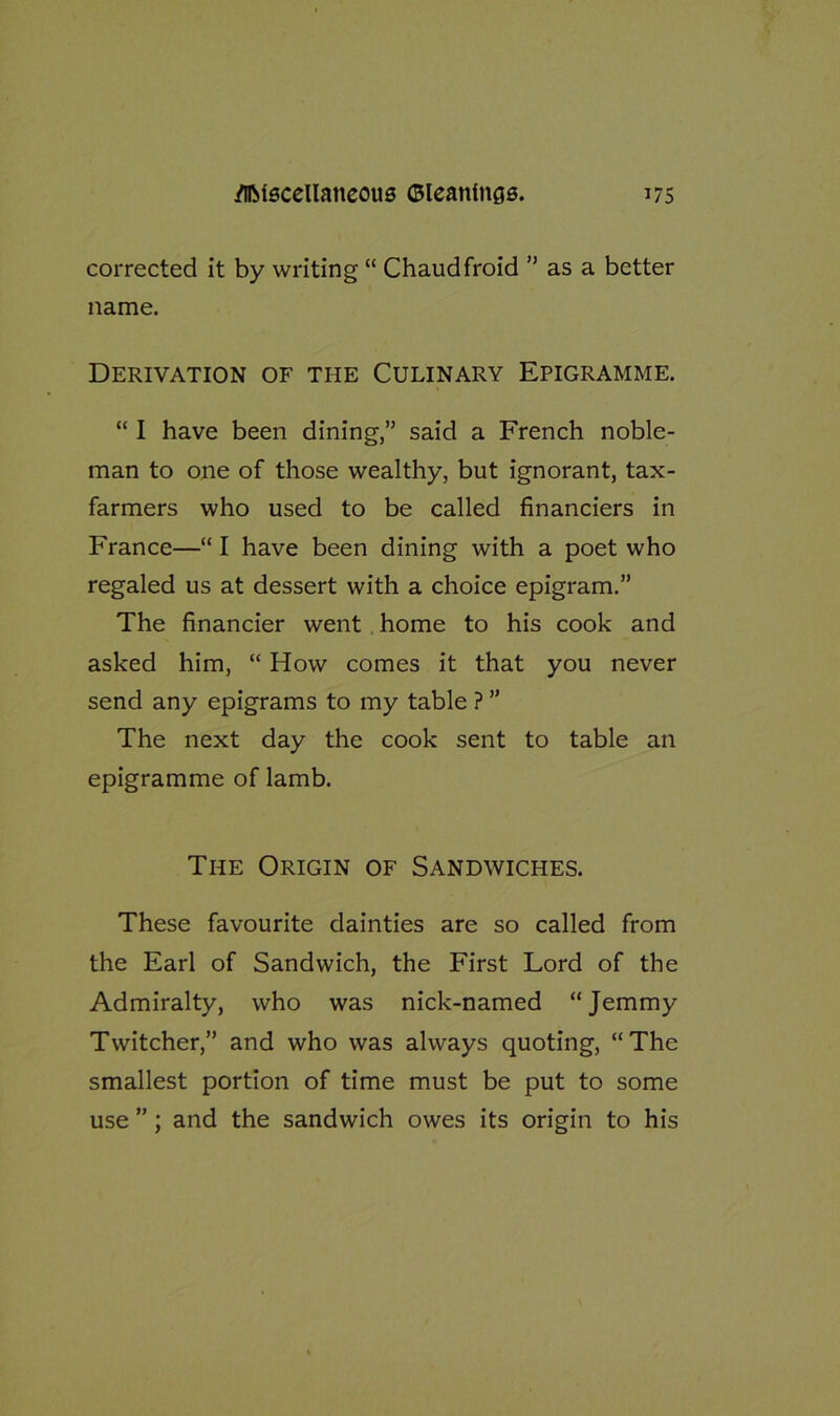 corrected it by writing “ Chaudfroid ” as a better name. Derivation of the Culinary Epigramme. “ I have been dining,” said a French noble- man to one of those wealthy, but ignorant, tax- farmers who used to be called financiers in France—“ I have been dining with a poet who regaled us at dessert with a choice epigram.” The financier went home to his cook and asked him, “ How comes it that you never send any epigrams to my table ? ” The next day the cook sent to table an epigramme of lamb. The Origin of Sandwiches. These favourite dainties are so called from the Earl of Sandwich, the First Lord of the Admiralty, who was nick-named “Jemmy Twitcher,” and who was always quoting, “The smallest portion of time must be put to some use ” ; and the sandwich owes its origin to his