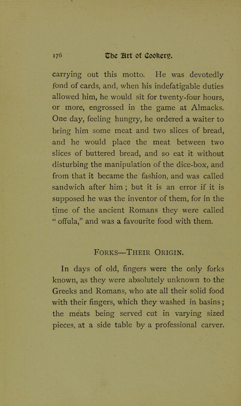 carrying out this motto. He was devotedly fond of cards, and, when his indefatigable duties allowed him, he would sit for twenty-four hours, or more, engrossed in the game at Almacks. One day, feeling hungry, he ordered a waiter to bring him some meat and two slices of bread, and he would place the meat between two slices of buttered bread, and so eat it without disturbing the manipulation of the dice-box, and from that it became the fashion, and was called sandwich after him ; but it is an error if it is supposed he was the inventor of them, for in the time of the ancient Romans they were called “ offula,” and was a favourite food with them. Forks—Their Origin. In days of old, fingers were the only forks known, as they were absolutely unknown to the Greeks and Romans, who ate all their solid food with their fingers, which they washed in basins; the meats being served cut in varying sized pieces, at a side table by a professional carver.