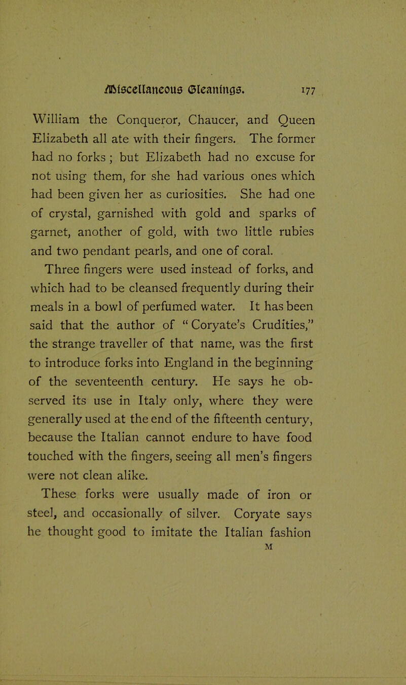 William the Conqueror, Chaucer, and Queen Elizabeth all ate with their fingers. The former had no forks ; but Elizabeth had no excuse for not using them, for she had various ones which had been given her as curiosities. She had one of crystal, garnished with gold and sparks of garnet, another of gold, with two little rubies and two pendant pearls, and one of coral. Three fingers were used instead of forks, and which had to be cleansed frequently during their meals in a bowl of perfumed water. It has been said that the author of “ Coryate’s Crudities,” the strange traveller of that name, was the first to introduce forks into England in the beginning of the seventeenth century. He says he ob- served its use in Italy only, where they were generally used at the end of the fifteenth century, because the Italian cannot endure to have food touched with the fingers, seeing all men’s fingers were not clean alike. These forks were usually made of iron or steel, and occasionally of silver. Coryate says he thought good to imitate the Italian fashion M