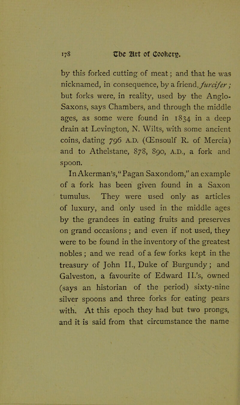 by this forked cutting of meat; and that he was nicknamed, in consequence, by a friend but forks were, in reality, used by the Anglo- Saxons, says Chambers, and through the middle ages, as some were found in 1834 in a deep drain at Levington, N. Wilts, with some ancient coins, dating 796 A.D. (QEnsoulf R. of Mercia) and to Athelstane, 878, 890, A.D., a fork and spoon. In Akerman’s,“Pagan Saxondom,” an example of a fork has been given found in a Saxon tumulus. They were used only as articles of luxury, and only used in the middle ages by the grandees in eating fruits and preserves on grand occasions; and even if not used, they were to be found in the inventory of the greatest nobles ; and we read of a few forks kept in the treasury of John II., Duke of Burgundy; and Galveston, a favourite of Edward II.’s, owned (says an historian of the period) sixty-nine silver spoons and three forks for eating pears with. At this epoch they had but two prongs, and it is said from that circumstance the name