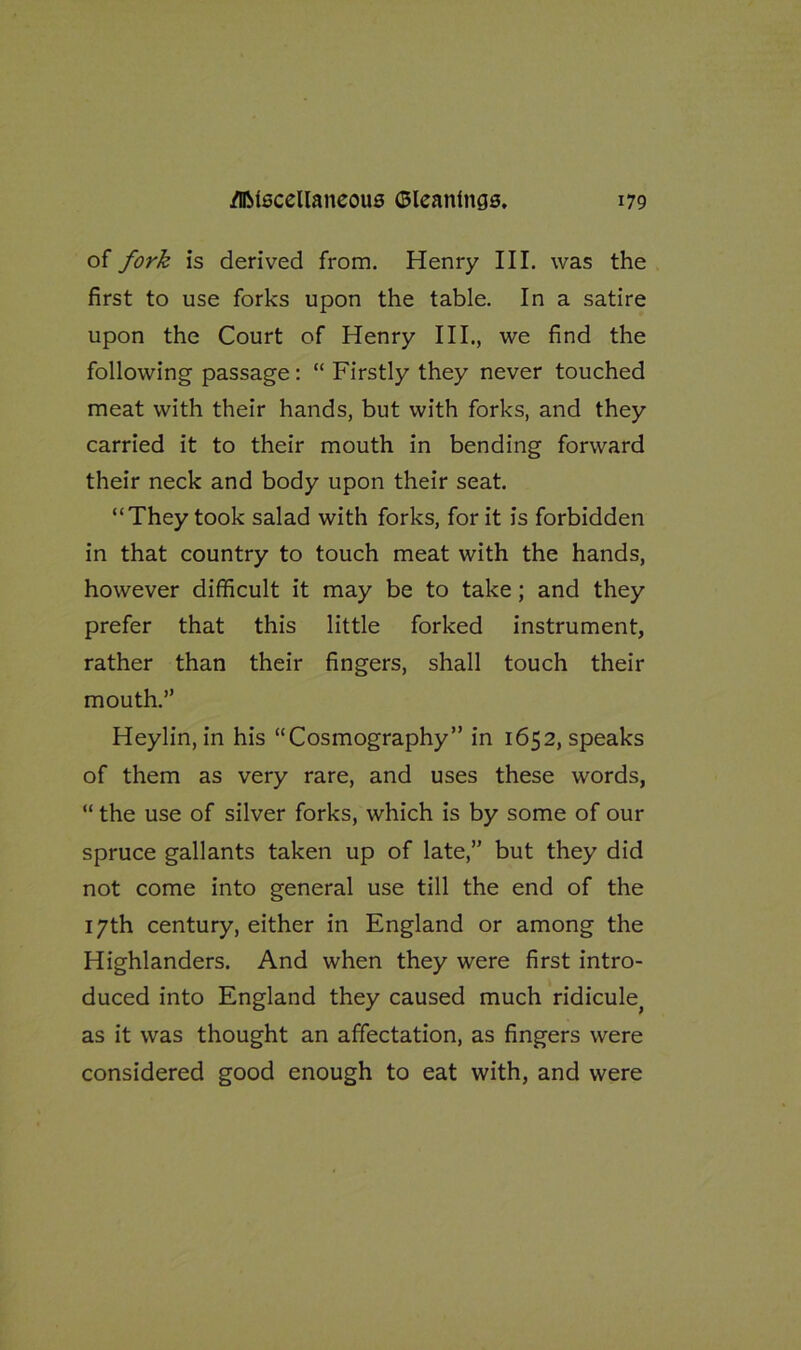 of fork is derived from. Henry III. was the first to use forks upon the table. In a satire upon the Court of Henry III., we find the following passage: “ Firstly they never touched meat with their hands, but with forks, and they carried it to their mouth in bending forward their neck and body upon their seat. “They took salad with forks, for it is forbidden in that country to touch meat with the hands, however difficult it may be to take; and they prefer that this little forked instrument, rather than their fingers, shall touch their mouth.” Heylin, in his “Cosmography” in 1652, speaks of them as very rare, and uses these words, “ the use of silver forks, which is by some of our spruce gallants taken up of late,” but they did not come into general use till the end of the 17th century, either in England or among the Highlanders. And when they were first intro- duced into England they caused much ridicule^ as it was thought an affectation, as fingers were considered good enough to eat with, and were