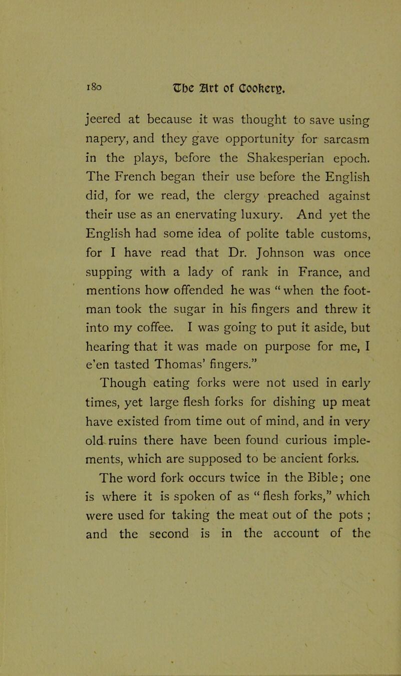 jeered at because it was thought to save using napery, and they gave opportunity for sarcasm in the plays, before the Shakesperian epoch. The French began their use before the English did, for we read, the clergy preached against their use as an enervating luxury. And yet the English had some idea of polite table customs, for I have read that Dr. Johnson was once supping with a lady of rank in France, and mentions how offended he was “ when the foot- man took the sugar in his fingers and threw it into my coffee. I was going to put it aside, but hearing that it was made on purpose for me, I e’en tasted Thomas’ fingers.” Though eating forks were not used in early times, yet large flesh forks for dishing up meat have existed from time out of mind, and in very old ruins there have been found curious imple- ments, which are supposed to be ancient forks. The word fork occurs twice in the Bible; one is where it is spoken of as “ flesh forks,” which were used for taking the meat out of the pots ; and the second is in the account of the