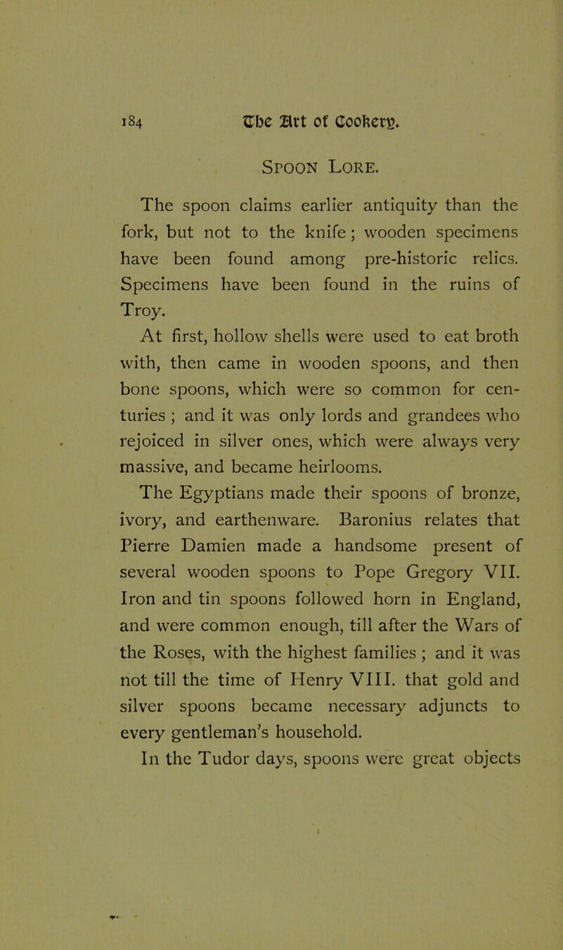 Spoon Lore. The spoon claims earlier antiquity than the fork, but not to the knife; wooden specimens have been found among pre-historic relics. Specimens have been found in the ruins of Troy. At first, hollow shells were used to eat broth with, then came in wooden spoons, and then bone spoons, which were so common for cen- turies ; and it was only lords and grandees who rejoiced in silver ones, which were always very massive, and became heirlooms. The Egyptians made their spoons of bronze, ivory, and earthenware. Baronius relates that Pierre Damien made a handsome present of several wooden spoons to Pope Gregory VII. Iron and tin spoons followed horn in England, and were common enough, till after the Wars of the Roses, with the highest families ; and it was not till the time of Henry VIII. that gold and silver spoons became necessary adjuncts to every gentleman’s household. In the Tudor days, spoons were great objects I