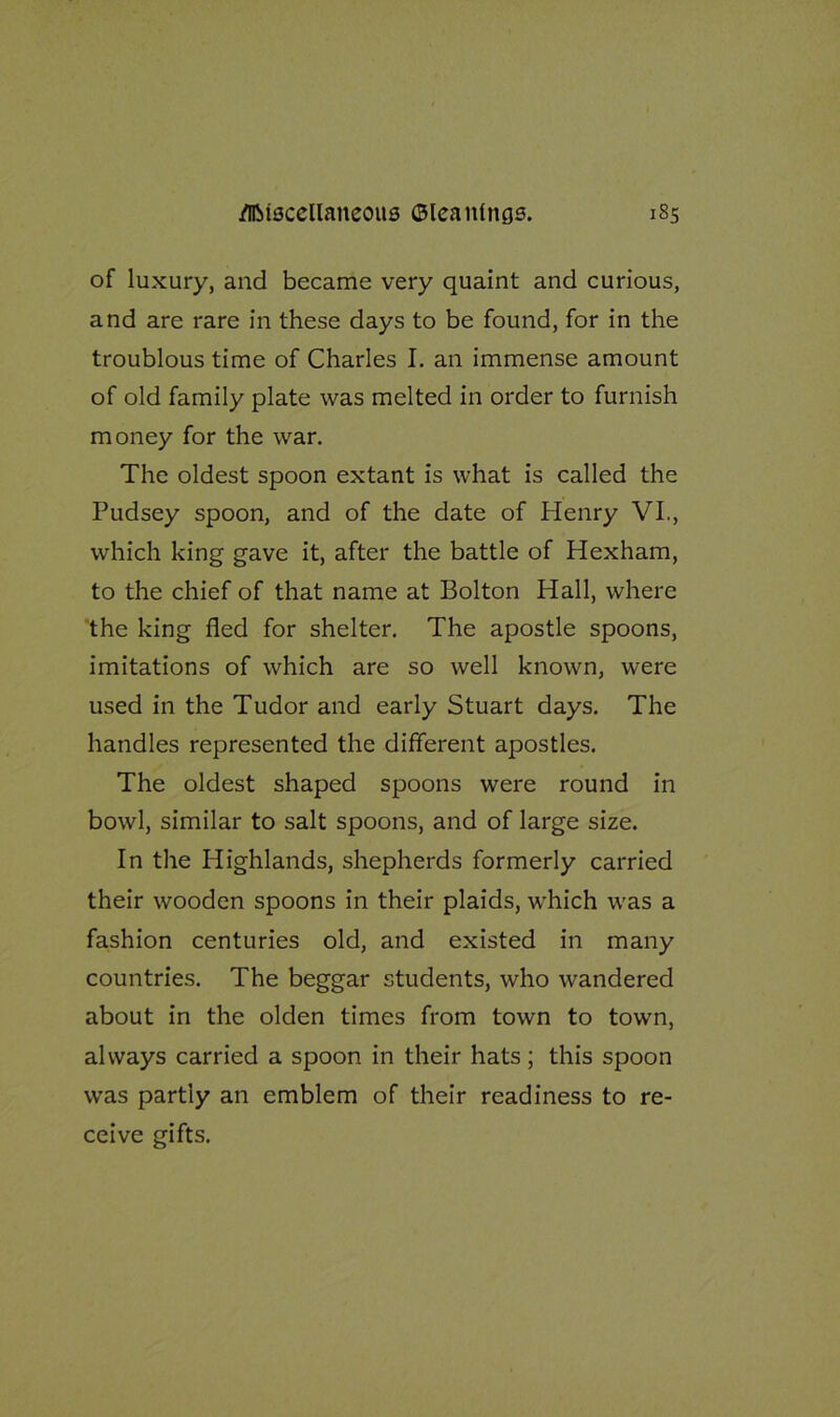 of luxury, and became very quaint and curious, and are rare in these days to be found, for in the troublous time of Charles I. an immense amount of old family plate was melted in order to furnish money for the war. The oldest spoon extant is what is called the Pudsey spoon, and of the date of Henry VI., which king gave it, after the battle of Hexham, to the chief of that name at Bolton Hall, where the king fled for shelter. The apostle spoons, imitations of which are so well known, were used in the Tudor and early Stuart days. The handles represented the different apostles. The oldest shaped spoons were round in bowl, similar to salt spoons, and of large size. In the Highlands, shepherds formerly carried their wooden spoons in their plaids, which was a fashion centuries old, and existed in many countries. The beggar students, who wandered about in the olden times from town to town, always carried a spoon in their hats; this spoon was partly an emblem of their readiness to re- ceive gifts.