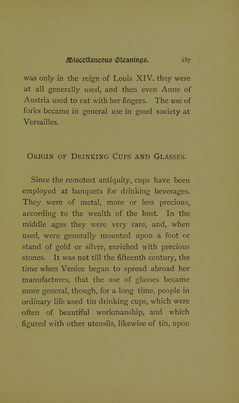 was only in the reign of Louis XIV. they were at all generally used, and then even Anne of Austria used to eat with her fingers. The use of forks became in general use in good society at Versailles. Origin of Drinking Cups and Glasses. Since the remotest antiquity, cups have been employed at banquets for drinking beverages. They were of metal, more or less precious, according to the wealth of the host. In the middle ages they were very rare, and, when used, were generally mounted upon a foot or stand of gold or silver, enriched with precious stones. It was not till the fifteenth century, the time when Venice began to spread abroad her manufactures, that the use of glasses became more general, though, for a long time, people in ordinary life used tin drinking cups, which were often of beautiful workmanship, and which figured with other utensils, likewise of tin, upon