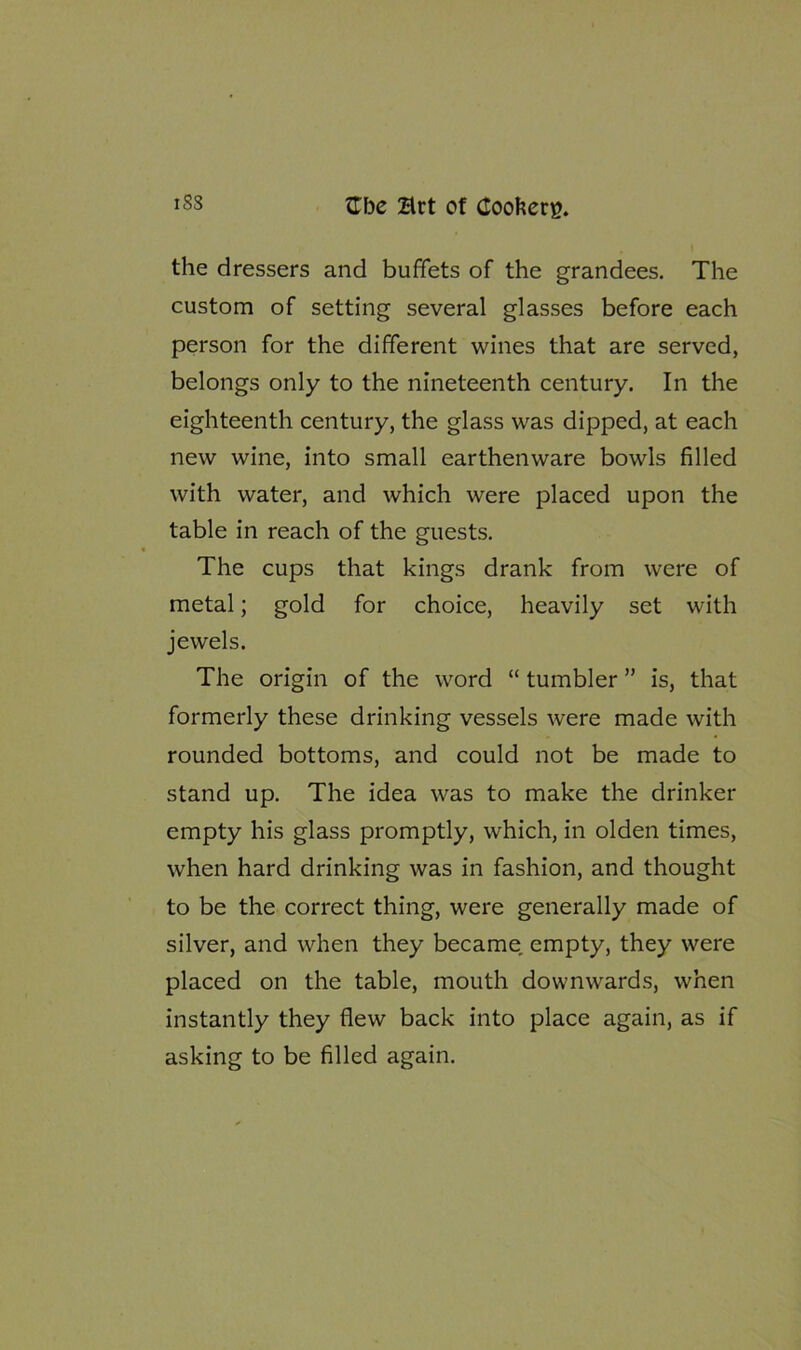 the dressers and buffets of the grandees. The custom of setting several glasses before each person for the different wines that are served, belongs only to the nineteenth century. In the eighteenth century, the glass was dipped, at each new wine, into small earthenware bowls filled with water, and which were placed upon the table in reach of the guests. The cups that kings drank from were of metal; gold for choice, heavily set with jewels. The origin of the word “ tumbler ” is, that formerly these drinking vessels were made with rounded bottoms, and could not be made to stand up. The idea was to make the drinker empty his glass promptly, which, in olden times, when hard drinking was in fashion, and thought to be the correct thing, were generally made of silver, and when they became empty, they were placed on the table, mouth downwards, when instantly they flew back into place again, as if asking to be filled again.