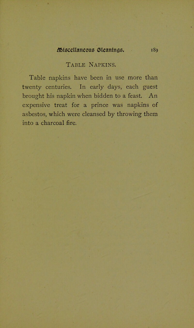 Table Napkins. Table napkins have been in use more than twenty centuries. In early days, each guest brought his napkin when bidden to a feast. An expensive treat for a prince was napkins of asbestos, which were cleansed by throwing them into a charcoal fire.