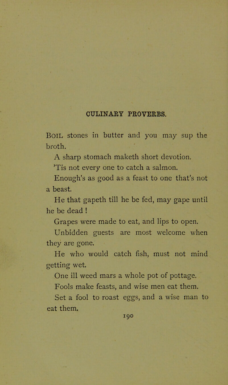 CULINARY PROVERBS. Boil stones in butter and you may sup the broth. A sharp stomach maketh short devotion. ’Tis not every one to catch a salmon. Enough’s as good as a feast to one that’s not a beast. He that gapeth till he be fed, may gape until he be dead ! Grapes were made to eat, and lips to open. Unbidden guests are most welcome when they are gone. He who would catch fish, must not mind getting wet. One ill weed mars a whole pot of pottage. Fools make feasts, and wise men eat them. Set a fool to roast eggs, and a wise man to eat them.