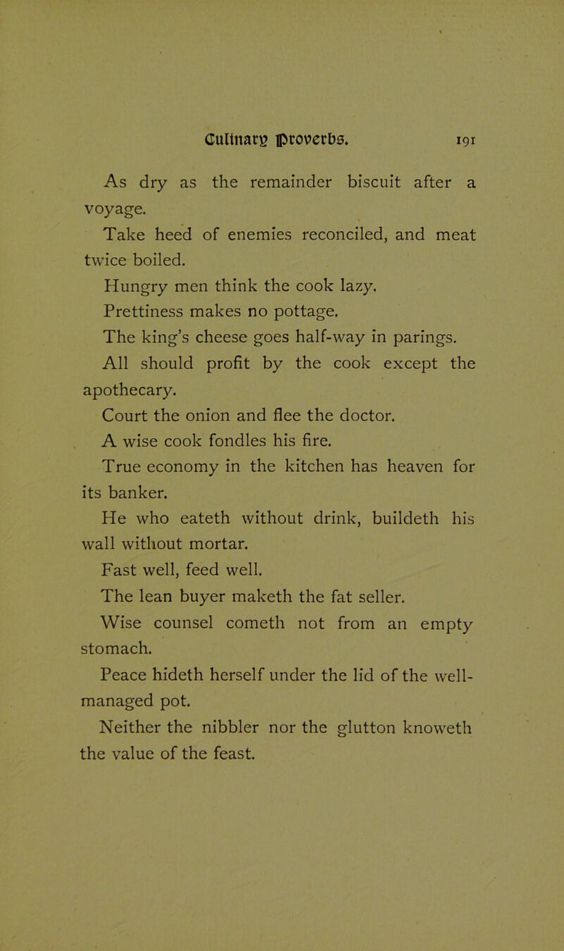 As dry as the remainder biscuit after a voyage. Take heed of enemies reconciled, and meat twice boiled. Hungry men think the cook lazy. Prettiness makes no pottage. The king’s cheese goes half-way in parings. All should profit by the cook except the apothecary. Court the onion and flee the doctor. A wise cook fondles his fire. True economy in the kitchen has heaven for its banker. He who eateth without drink, buildeth his wall without mortar. Fast well, feed well. The lean buyer maketh the fat seller. Wise counsel cometh not from an empty stomach. Peace hideth herself under the lid of the well- managed pot. Neither the nibbler nor the glutton knoweth the value of the feast.