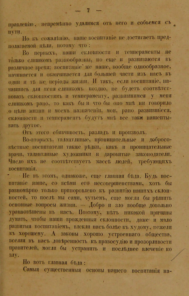 правленію. непремѣнно удалимся отъ него и собьемся съ # пути. Но къ сожалѣнію, паше воспитаніе не достигаетъ пред- полагаемой цѣли, потому что : Во первыхъ, наши склонности и темпераменты не только слишкомъ разнообразны, но еще н развиваются въ различное время; воспитаніе' же наше, вообще однообразное, начинается и оканчивается для большей части изъ насъ въ одни п тѣ же періоды жизни. И такъ, если воспитаніе, на- чавшись для меня слишкомъ поздно, не будетъ соотвѣтст- вовать склонностямъ и темпераменту, развившимся у меня слишкомъ рано, то какъ бы и что бы оно мнѣ ни говорило .о цѣли жизни и моемъ, назначеніи, мои. рано развившіеся, склонности н темпераментъ будутъ мнѣ все тайн нашепты- вать другое. Отъ этого сбивчивость, разладъ и произволъ. Во-вторыхъ, талантливые, проницательные и добросо- вѣстные воспитатели ташке рѣдки, какъ и проницательные врачи, талантливые художники и даровитые законодатели. Число ихъ не соотвѣтствуетъ массѣ людей, требующихъ воспитанія. Не въ этомъ, однакоже, еще главная бѣда. Будь вос- питаніе наше, со всѣми его несовершенствами, хоть бы равномѣрно только приноровлено къ развитію нашихъ склон - ностей, то послѣ мы сами, чутьемъ, еще могли бы рѣшить основные вопросы жизни. — Добро и зло вообще довольно уравновѣшены въ насъ. Поэтому, нѣтъ никакой причины думать, чтобы паши врожденныя склонности, даже' и мало развитыя воспитаніемъ, влекли насъ болѣе къ худому, нежели къ хорошему. А законы хорошо устроеннаго общества, вселяя въ насъ довѣренность къ правосудію и прозорливости правителей, могли бы устранить и послѣднее влеченіе ко злу. Но вотъ главная бѣда : Самыя существенныя основы нашего воспитанія на- I