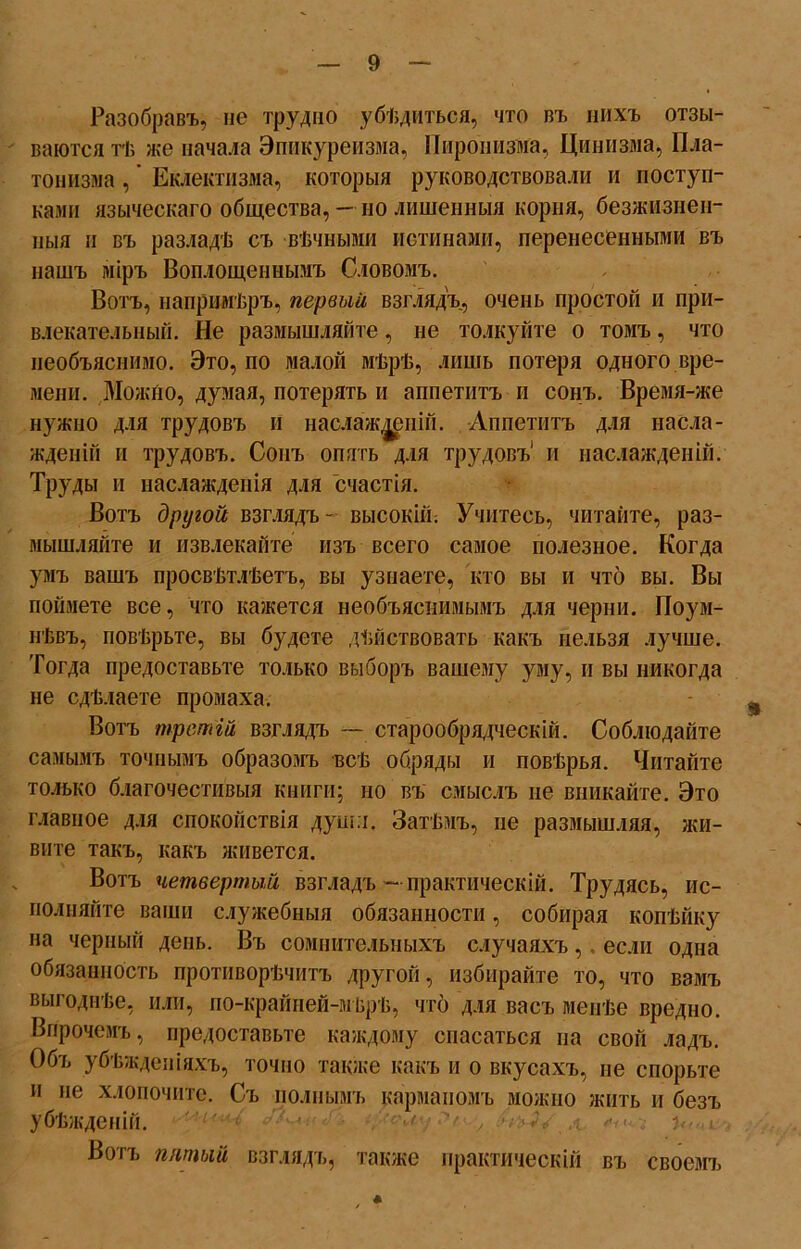 Разобравъ, не трудно убѣдиться, что въ нихъ отзы- ваются тѣ же начала Эпикуреизма, Пиронизма, Цинизма, Пла- тонизма , ’ Еклектизма, которыя руководствовали и поступ- ками языческаго общества, — но лишенныя корня, безжизнен- ныя и въ разладѣ съ вѣчными истинами, перенесенными въ нашъ міръ Воплощеннымъ Словомъ. Вотъ, напримѣръ, первый взглядъ, очень простой и при- влекательный. Не размышляйте, не толкуйте о томъ, что необъяснимо. Это, по малой мѣрѣ, лишь потеря одного вре- мени. Можно, думая, потерять и аппетитъ и сонъ. Время-же нужно для трудовъ и наслажденій. Аппетитъ для насла- жденій и трудовъ. Сонъ опять для трудовъ1 и наслажденій. Труды и наслажденія для счастія. Вотъ другой взглядъ- высокій; Учитесь, читайте, раз- мышляйте и извлекайте изъ всего самое полезное. Когда умъ вашъ просвѣтлѣетъ, вы узнаете, кто вы и что вы. Вы поймете все, что кажется необъяснимымъ для черни. Поум- нѣвъ, повѣрьте, вы будете дѣйствовать какъ нельзя лучше. Тогда предоставьте только выборъ вашему уму, и вы никогда не сдѣлаете промаха. Вотъ третій взглядъ — старообрядческій. Соблюдайте самымъ точнымъ образомъ всѣ обряды и повѣрья. Читайте только благочестивыя книги; но въ смыслъ не вникайте. Это главное для спокойствія души. Затѣмъ, не размышляя, жи- вите такъ, какъ живется. Вотъ четвертый взглядъ- практическій. Трудясь, ис- полняйте ваши служебныя обязанности, собирая копѣйку на черный день. Въ сомнительныхъ случаяхъ,. если одна обязанность противорѣчивъ другой, избирайте то, что вамъ выгоднѣе, или, по-крайней-мѣрѣ, что для васъ менѣе вредно. Впрочемъ, предоставьте каждому спасаться на свой ладъ. Объ убѣжденіяхъ, точно также какъ и о вкусахъ, не спорьте и не хлопочите. Съ полнымъ карманомъ можно жить и безъ убѣжденій. Вотъ питый взглядъ, также практическій въ своемъ А