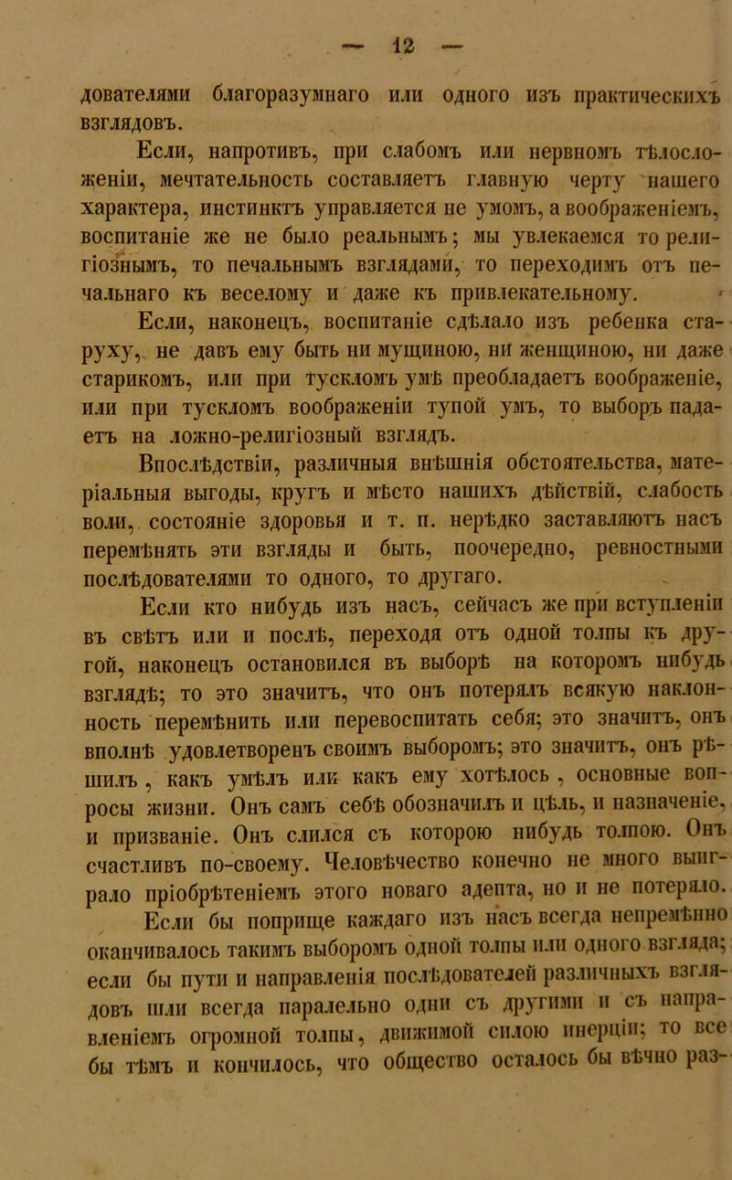 дователями благоразумнаго или одного изъ практическихъ взглядовъ. Если, напротивъ, при слабомъ или нервномъ тѣлосло- женіи, мечтательность составляетъ главную черту нашего характера, инстинктъ управляется не умомъ, а воображеніемъ, воспитаніе же не было реальнымъ; мы увлекаемся то рели- гіознымъ, то печальнымъ взглядами, то переходимъ отъ пе- чальнаго къ веселому и даже къ привлекательному. Если, наконецъ, воспитаніе сдѣлало изъ ребенка ста- руху, не давъ ему быть ни мущиною, ни женщиною, ни даже старикомъ, или при тускломъ умѣ преобладаетъ воображеніе, или при тускломъ воображеніи тупой умъ, то выборъ пада- етъ на ложно-религіозный взглядъ. Впослѣдствіи, различныя внѣшнія обстоятельства, мате- ріальныя выгоды, кругъ и мѣсто нашихъ дѣйствій, слабость воли, состояніе здоровья и т. п. нерѣдко заставляютъ насъ перемѣнять эти взгляды и быть, поочередно, ревностными послѣдователями то одного, то другаго. Если кто нибудь изъ насъ, сейчасъ же при вступленіи въ свѣтъ или и послѣ, переходя отъ одной толпы къ дру- гой, наконецъ остановился въ выборѣ на которомъ нибудь взглядѣ; то это значитъ, что онъ потерялъ всякую наклон- ность перемѣнить или перевоспитать себя; это значитъ, онъ вполнѣ удовлетворенъ своимъ выборомъ; это значитъ, онъ рѣ- шилъ , какъ умѣлъ или какъ ему хотѣлось , основные воп- росы жизни. Онъ самъ себѣ обозначилъ и цѣль, и назначеніе, и призваніе. Онъ слился съ которою нибудь толпою. Онъ счастливъ по-своему. Человѣчество конечно не много выиг- рало пріобрѣтеніемъ этого новаго адепта, но и не потеряло. Если бы поприще каждаго изъ насъ всегда непремѣнно оканчивалось такимъ выборомъ одной толпы или одного взіляда; если бы пути и направленія послѣдователей различныхъ взгля- дов!. шли всегда паралельно одни съ другими и съ напра- вленіемъ огромной толпы, движимой силою инерціи; то все бы тѣмъ и кончилось, что общество осталось бы вѣчно раз-
