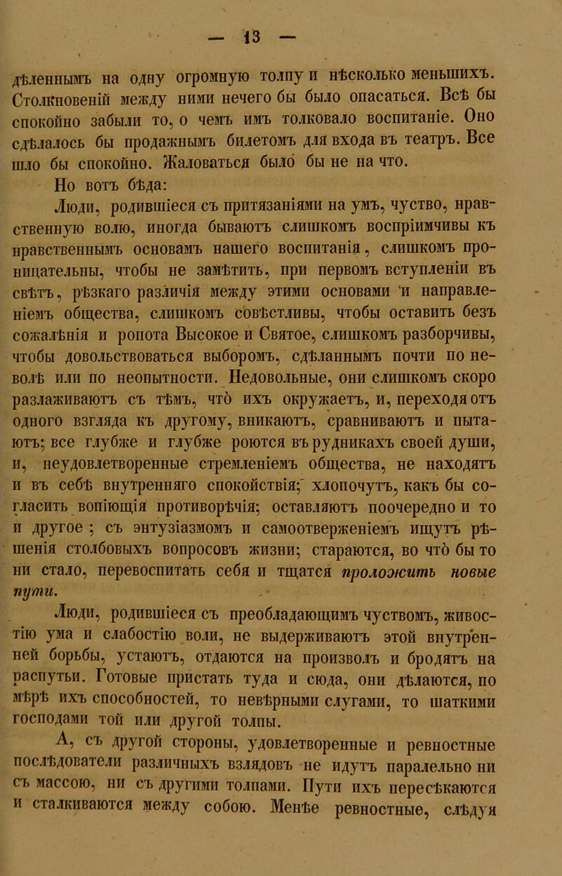 дѣленнымъ на одну огромную толпу и нѣсколько меньшихъ. Столкновеній между ними нечего бы было опасаться. Всѣ бы спокойно забыли то, о чемъ имъ толковало воспитаніе. Оно сдѣлалось бы продажнымъ билетомъ для входа въ театръ. Все шло бы спокойно. Жаловаться было бы не на что. Но вотъ бѣда: Люди, родившіеся съ притязаніями на умъ, чуство, нрав- ственную волю, иногда бываютъ слишкомъ воспріимчивы къ нравственнымъ основамъ нашего воспитанія, слишкомъ про- ницательны, чтобы не замѣтить, при первомъ вступленіи въ свѣтъ, рѣзкаго различія между этими основами ’и направле- ніемъ общества, слишкомъ сбвѣстливы, чтобы оставить безъ сожалѣнія и ропота Высокое и Святое, слишкомъ разборчивы, чтобы довольствоваться выборомъ, сдѣланнымъ почти по не- волѣ или по неопытности. Недовольные, они слишкомъ скоро разлаживаютъ съ тѣмъ, что ихъ окружаетъ, и, переходя отъ одного взгляда къ другому, вникаютъ, сравниваютъ и пыта- ютъ; все глубже и глубже роются въ рудникахъ своей души, и, неудовлетворенные стремленіемъ общества, не находятъ и въ себѣ внутренняго спокойствія;' хлопочутъ, какъ бы со- гласить вопіющія противорѣчія; оставляютъ поочередно и то и другое ; съ энтузіазмомъ и самоотверженіемъ ищутъ рѣ- шенія столбовыхъ вопросовъ жизни; стараются, во что бы то ни стало, перевоспитать себя и тщатся проложитъ новые пути. ,• Люди, родившіеся съ преобладающимъ чуствомъ, живос- тію ума и слабостію воли, не выдерживаютъ этой внутрен- ней борьбы, устаютъ, отдаются на произволъ и бродятъ на распутьи. Готовые пристать туда и сюда, они дѣлаются, по мѣрѣ ихъ способностей, то невѣрными слугами, то шаткими господами той или другой толпы. А, съ другой стороны, удовлетворенные и ревностные послѣдователи различныхъ взлядовъ не идутъ паралельно ни съ массою, ни съ другими толпами. Пути ихъ пересѣкаются и сталкиваются между собою. Менѣе ревностные, слѣдуя