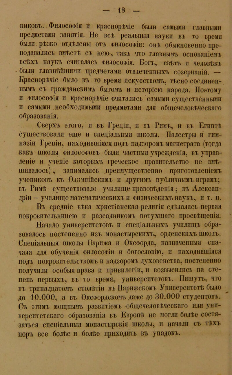 пиковъ. Философія и краснорѣчіе были самыми главными предметами занятія. Не всѣ реальныя науки въ то время были рѣзко отдѣлены отъ философіи: онѣ обыкновенно пре- подавались вмѣстѣ съ нею-, такъ что главнымъ основаніемъ всѣхъ наукъ считалась философія. Богъ, свѣтъ и человѣкъ - были главнѣйшими предметами отвлеченныхъ созерцаній. — Краснорѣчіе было въ то время искусствомъ, тѣсно соединен- нымъ съ гражданскимъ бытомъ и исторіею народа. Поэтому и философія и краснорѣчіе считались самыми существенными и самыми необходимыми предметами для общечеловѣческаго образованія. Сверхъ этого, и въ Греціи, и въ Римѣ, и въ Египтѣ существовали еще и спеціальныя школы. Палестры и гим- назіи Греціи, находившіяся подъ надзоромъ магистрата (тогда какъ школы философовъ были частныя учрежденія, въ управ- леніе и ученіе которыхъ греческое правительство не вмѣ- шивалось) , занимались преимущественно приготовленіемъ учениковъ къ Олимпійскимъ и другимъ публичнымъ играмъ; въ Римѣ существовало училище правовѣденія; въ Алексан- дріи — училище математическихъ и Физическихъ наукъ, и т. и. Въ средніе вѣка христіанская религія сдѣлалась первая покровительницею и разсадникомъ потухшаго просвѣщенія. Начало университетовъ и спеціальныхъ училищъ обра- зовалось постепенно изъ монастырскихъ, орденскихъ школъ. Спеціальныя школы Парижа и Оксфорда, назначенныя сна- чала для обученія философіи и богословію, и находившіяся подъ покровительствомъ и надзоромъ духовенства, постепенно получили особыя права и привилегіи, и возвысились на сте- пень первыхъ, въ то время, университетовъ. Пишутъ, что въ тринадцатомъ столѣтіи въ Парижскомъ Университетѣ было до 10.000, а въ Оксфордскомъ даже до 30.000 студентовъ. Съ этимъ мощнымъ развитіемъ общечеловѣческаго или уни- верситетскаго образованія въ Европѣ не могли болѣе состя- заться спеціальныя монастырскія школы, п начали съ тѣхъ поръ все болѣе и болѣе приходить въ упадокъ.