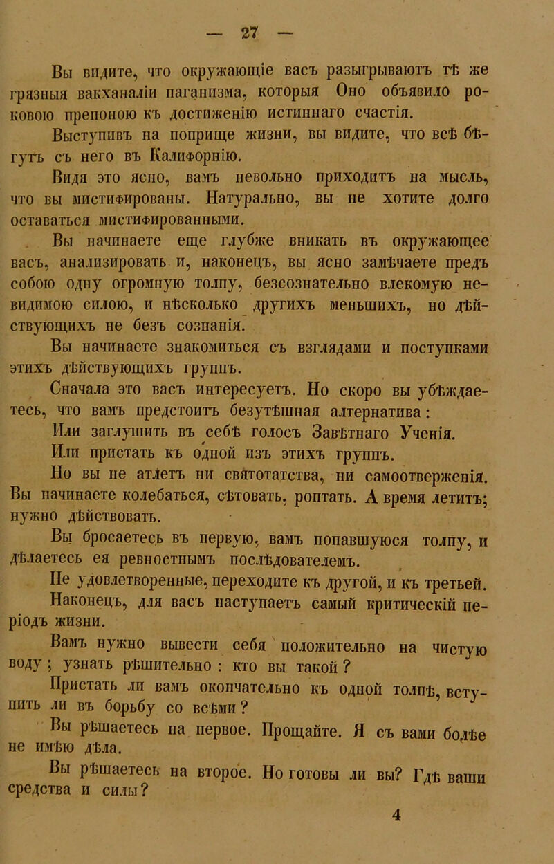 Вы видите, что окружающіе васъ разыгрываютъ тѣ же грязныя вакханаліи паганизма, которыя Оно объявило ро- ковою препоною къ достиженію истиннаго счастія. Выступивъ на поприще жизни, вы видите, что всѣ бѣ- гутъ съ него въ Калифорнію. Видя это ясно, вамъ невольно приходитъ на мысль, что вы мистііФированы. Натурально, вы не хотите долго оставаться мистиФированными. Вы начинаете еще глубже вникать въ окружающее васъ, анализировать и, наконецъ, вы ясно замѣчаете предъ собою одну огромную толпу, безсознательно влекомую не- видимою силою, и нѣсколько другихъ меньшихъ, но дѣй- ствующихъ не безъ сознанія. Вы начинаете знакомиться съ взглядами и поступками этихъ дѣйствующихъ группъ. Сначала это васъ интересуетъ. Но скоро вы убѣждае- тесь, что вамъ предстоитъ безутѣшная алтернатива : Или заглушить въ себѣ голосъ Завѣтнаго Ученія. Или пристать къ одной изъ этихъ группъ. Но вы не атлетъ ни святотатства, ни самоотверженія. Вы начинаете колебаться, сѣтовать, роптать. А время летитъ; нужно дѣйствовать. Вы бросаетесь въ первую, вамъ попавшуюся толпу, и дѣлаетесь ея ревностнымъ послѣдователемъ. Не удовлетворенные, переходите къ другой, и къ третьей. Наконецъ, для васъ наст}гпаетъ самый критическій пе- ріодъ жизни. Вамъ нужно вывести себя положительно на чистую воду; узнать рѣшительно : кто вы такой ? Пристать ли вамъ окончательно къ одной толпѣ, всту- пить ли въ борьбу со всѣми ? Вы рѣшаетесь на первое. Прощайте. Я съ вами болѣе не имѣю дѣла. Вы рѣшаетесь на второе. Но готовы ли вы? Гдѣ ваши средства и силы? 4