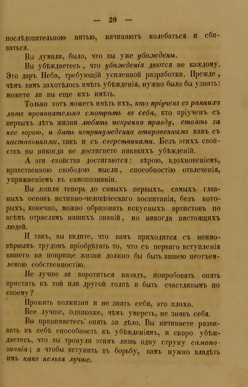 послѣдовательною нитью, начинаютъ колебаться и сби- ваться. Вы думали, было, что вы уже убѣждены. Вы убѣждаетесь , что убѣжденія даются не каждому. Это даръ Неба, требующій усиленной разработки. Прежде , чѣмъ вамъ захотѣлось имѣть убѣжденія, нужно было бы узнать: можете ли вы еще ихъ имѣть. Только тотъ можетъ имѣть ихъ, кто пріученъ съ раннихъ лѣтъ проницательно смотрѣть въ себя, кто пріученъ съ первыхъ лѣтъ жизни любитъ искренно правду, стоятъ за нее горою, и бытъ непринужденно откровеннымъ какъ съ наставниками, такъ и съ сверстниками. Безъ этихъ свой- ствъ вы никогда не достигнете никакихъ убѣжденій. А эти свойства достигаются: вѣрою, вдохновеніемъ, нравственною свободою мысли, способностію отвлеченія, упражненіемъ въ самопознаніи. Вы дошли теперь до самыхъ первыхъ, самыхъ глав- ныхъ основъ истинно-человѣческаго воспитанія, безъ кото- рыхъ, конечно, можно образовать искусныхъ артистовъ по всѣмъ отраслямъ нашихъ знаній, но никогда настоящихъ людей. И такъ, вы видите, что вамъ приходится съ неимо- вѣрнымъ трудомъ пріобрѣтать то, что съ перваго вступленія вашего на поприще жизни должно бы быть вашею неотъем- лемою собственностію. Не лучше ли воротиться назадъ, попробовать опять пристать къ той или другой толпѣ и быть счастливымъ по своему ? Прожить полжизни и не знать себя, это плохо. Все лучше, однакоже, чѣмъ умереть, не знавъ себя. Вы принимаетесь опять за дѣло. Вы начинаете разви- вать въ себв способность къ убѣжденіямъ, и скоро убѣж- даетесь, что вы тронули этимъ лишь одну струну самопо- знанія ; а чтобы вступить въ борьбу, вамъ нужно владѣть имъ какъ нельзя лучше.