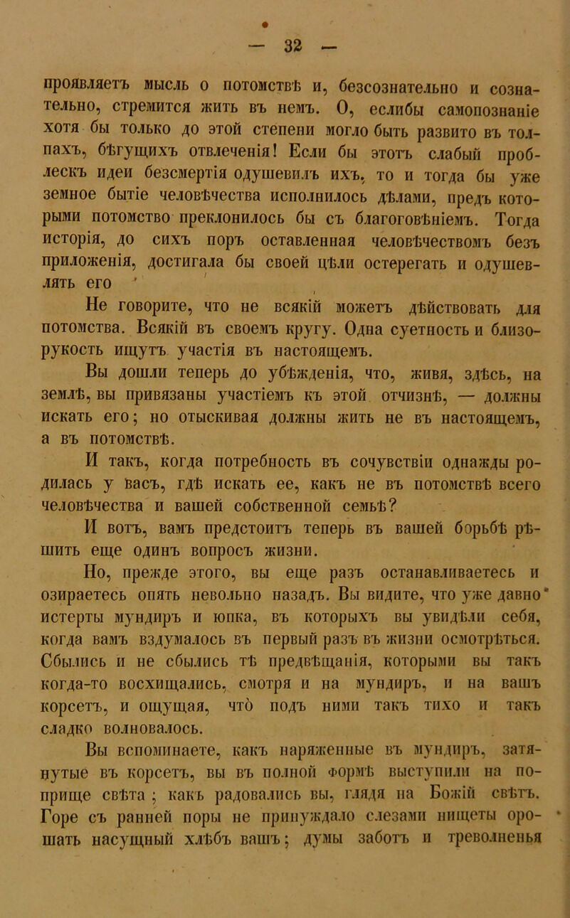 проявляетъ мысль о потомствѣ и, безсознательно и созна- тельно, стремится жить въ немъ. О, еслибы самопознаніе хотя бы только до этой степени могло быть развито въ тол- пахъ, бѣгущихъ отвлеченія! Если бы этотъ слабый проб- лескъ идеи безсмертія одушевилъ ихъ, то и тогда бы уже земное бытіе человѣчества исполнилось дѣлами, предъ кото- рыми потомство преклонилось бы съ благоговѣніемъ. Тогда исторія, до сихъ поръ оставленная человѣчествомъ безъ приложенія, достигала бы своей цѣли остерегать и одушев- лять его Не говорите, что не всякій можетъ дѣйствовать для потомства. Всякій въ своемъ кругу. Одна суетность и близо- рукость ищутъ участія въ настоящемъ. Вы дошли теперь до убѣжденія, что, живя, здѣсь, на землѣ, вы привязаны участіемъ къ этой отчизнѣ, — должны искать его; но отыскивая должны жить не въ настоящемъ, а въ потомствѣ. И такъ, когда потребность въ сочувствіи однажды ро- дилась у васъ, гдѣ искать ее, какъ не въ потомствѣ всего человѣчества и вашей собственной семьѣ? И вотъ, вамъ предстоитъ теперь въ вашей борьбѣ рѣ- шить еще одинъ вопросъ жизни. Но, прежде этого, вы еще разъ останавливаетесь и озираетесь опять невольно назадъ. Вы видите, что уже давно* истерты мундиръ и юпка, въ которыхъ вы увидѣли себя, когда вамъ вздумалось въ первый разъ въ жизни осмотрѣться. Сбылись и не сбылись тѣ предвѣщанія, которыми вы такъ когда-то восхищались, смотря и на мундиръ, и на вашъ корсетъ, и ощущая, что подъ ними такъ тихо и такъ сладко волновалось. Вы вспоминаете, какъ наряженные въ мундиръ, затя- нутые въ корсетъ, вы въ полной Формѣ выступили на по- прище свѣта ; какъ радовались вы, глядя на Божій свѣтъ. Горе съ ранней поры не принуждало слезами нищеты оро- * шать насущный хлѣбъ вашъ; думы заботъ и треволненья