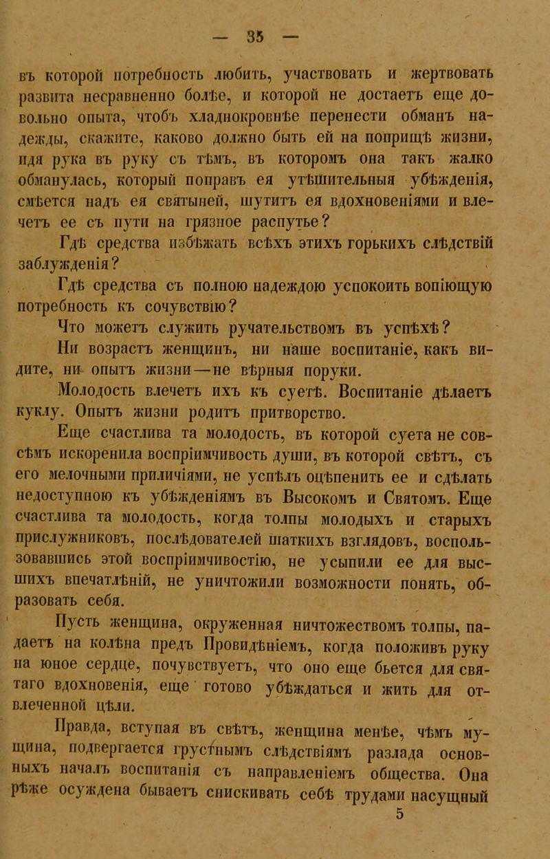 въ которой потребность любить, участвовать и жертвовать развита несравненно болѣе, и которой не достаетъ еще до- вольно опыта, чтобъ хладнокровнѣе перенести обманъ на- дежды, скажите, каково должно быть ей на поприщѣ жизни, идя рука въ руку съ тѣмъ, въ которомъ она такъ жалко обманулась, который поправъ ея утѣшительныя убѣжденія, смѣется надъ ея святыней, шутитъ ея вдохновеніями и вле- четъ ее съ пути на грязное распутье? Гдѣ средства избѣжать всѣхъ этихъ горькихъ слѣдствій заблужденія ? Гдѣ средства съ полною надеждою успокоить вопіющую потребность къ сочувствію? Что можетъ служить ручательствомъ въ успѣхѣ? Ни возрастъ женщинъ, ни наше воспитаніе, какъ ви- дите, ни опытъ жизни—не вѣрныя поруки. Молодость влечетъ ихъ къ суетѣ. Воспитаніе дѣлаетъ куклу. Опытъ жизни родитъ притворство. Еще счастлива та молодость, въ которой суета не сов- сѣмъ искоренила воспріимчивость души, въ которой свѣтъ, съ его мелочными приличіями, не успѣлъ оцѣпенить ее и сдѣлать недоступною къ убѣжденіямъ въ Высокомъ и Святомъ. Еще счастлива та молодость, когда толпы молодыхъ и старыхъ прислужниковъ, послѣдователей шаткихъ взглядовъ, восполь- зовавшись этой воспріимчивостію, не усыпили ее для выс- шихъ впечатлѣній, не уничтожили возможности понять, об- разовать себя. Пусть женщина, окруженная ничтожествомъ толпы, па- даетъ на колѣна предъ Провидѣніемъ, когда положивъ руку на юное сердце, почувствуетъ, что оно еще бьется для свя- таго вдохновенія, еще готово убѣждаться и жить для от- влеченной цѣли. Правда, вступая въ свѣтъ, женщина менѣе, чѣмъ му- щи па, подвергается грустнымъ слѣдствіямъ разлада основ- ныхъ началъ воспитанія съ направленіемъ общества. Она рѣже осуждена бываетъ снискивать себѣ трудами насущный 5