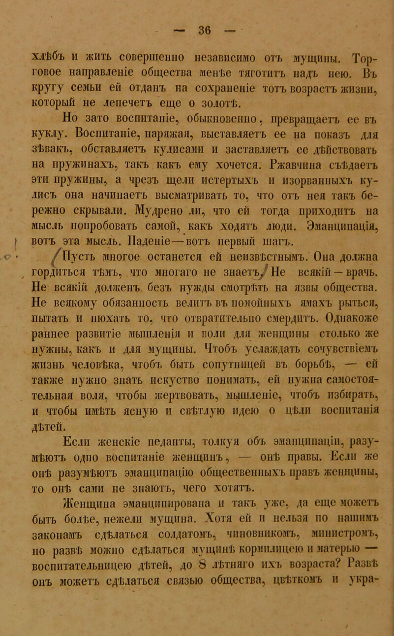 хлѣбъ и жить совершенно независимо отъ мущины. Тор- говое направленіе общества менѣе тяготитъ надъ нею. Въ КРУГУ семьи ей отданъ па сохраненіе тотъ возрастъ жизни, который не лепечетъ еще о золотѣ. Но зато воспитаніе, обыкновенно, превращаетъ ее въ куклу. Воспитаніе, наряжая, выставляетъ ее на показъ для зѣвакъ, обставляетъ кулисами и заставляетъ ее дѣйствовать на пружинахъ, такъ какъ ему хочется. Ржавчина съѣдаетъ эти пружины, а чрезъ щели истертыхъ и изорванныхъ ку- лисъ она начинаетъ высматривать то, что отъ нея такъ бе- режно скрывали. Мудрено ли, что ей тогда приходитъ на мысль попробовать самой, какъ ходятъ люди. Эманципація, | вотъ эта мысль. Паденіе—вотъ первый шагъ. ' ■ /Пусть многое останется ей неизвѣстнымъ. Она должна гордиться тѣмъ, что многаго не знаетъ.? Не всякій — врачь. Не всякій долженъ безъ нужды смотрѣть на язвы общества. Не всякому обязанность велитъ въ помойныхъ ямахъ рыться, пытать и нюхать то, что отвратительно смердитъ. Однакоже раннее развитіе мышленія и воли для женщины столько же нужны, какъ и для мущины. Чтобъ услаждать сочувствіемъ жизнь человѣка, чтобъ быть сопутницей въ борьбѣ, — ей также нужно знать искуство понимать, ей нужна самостоя- тельная воля, чтобы жертвовать, мышленіе, чтобъ избирать, и чтобы имѣть ясную и свѣтлую идею о цѣли воспитанія дѣтей. Если женскіе педанты, толкуя объ эманципаціи, разу- мѣютъ одно воспитаніе женщинъ, — онѣ правы. Если же онѣ разумѣютъ эманципацію общественныхъ правъ женщины, то онѣ сами не знаютъ, чего хотятъ. Женщина эманципироваиа и такъ уже, да еще можетъ быть болѣе, нежели мущина. Хотя ей и нельзя по нашимъ законамъ сдѣлаться солдатомъ, чиновникомъ, министромъ, но развѣ можно сдѣлаться мущинѣ кормилицею и матерью — воспитательницею дѣтей, до 8 лѣтняго ихъ возраста? Развѣ онъ можетъ сдѣлаться связью общества, цвѣткомъ и укра-