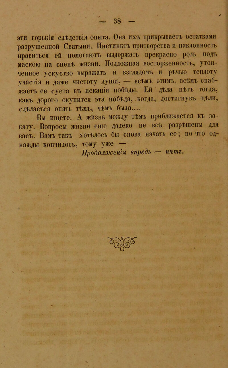 эти горькія слѣдствія опыта. Она ихъ прикрываетъ остатками разрушенной Святыни. Инстинктъ притворства и наклонность нравиться ей помогаютъ выдержать прекрасно роль подъ маскою на сценѣ жизни. Подложная восторженность, утон- ченное ускуство выражать и взглядомъ и рѣчью теплоту участія и даже чистоту души, — всѣмъ этимъ, всѣмъ снаб- жаетъ ее суета въ исканіи побѣды. Ей дѣла нѣтъ тогда, какъ дорого окупится эта побѣда, когда, достигнувъ цѣли, сдѣлается опять тѣмъ, чѣмъ была.... Вы ищете. А жизнь между тѣмъ приближается къ за- кату. Вопросы жизни еще далеко не всѣ разрѣшены для васъ. Вамъ такъ хотѣлось бы снова начать ее; но что од- нажды кончилось, тому уже — Продолженія впредь — нѣтъ.