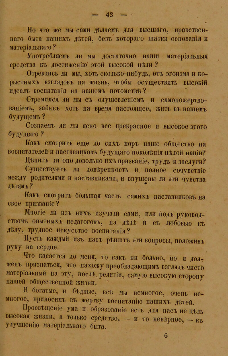 Но что же мы сами дѣлаемъ для высшаго, нравствен наго быта нашихъ дѣтей, безъ котораго шатки основанія и матеріальнаго? Употребляемъ ли мы достаточно наши матеріальныя средства къ достиженію' этой высокой цѣли ? Отреклись ли мы, хоть сколько-нибудь, отъ эгоизма и ко- рыстныхъ взглядовъ на жизнь, чтобы осуществить высокій идеалъ воспитанія на нашемъ потомствѣ ? Стремимся ли мы съ одушевленіемъ и самопожертво- ваніемъ, забывъ хоть на время настоящее, жить въ нашемъ будущемъ ? Сознаемъ ли мы ясно все прекрасное и высокое этого будущаго ? Какъ смотритъ еще до сихъ поръ наше общество на воспитателей и наставниковъ будущаго поколѣнія цѣлой націи? Цѣнитъ ли оно довольно ихъ призваніе, трудъ и заслуги? Существуетъ ли довѣренность и. полное сочувствіе между родителями и наставниками, и внушены ли эти чувства дѣтямъ ? Какъ смотритъ большая часть самихъ наставниковъ на свое призваніе ? Многіе ли изъ нихъ изучали сами, или подъ руковод- ствомъ опытныхъ педагоговъ, на дѣлѣ и съ любовью къ дѣлу, трудное искусство воспитанія? Пусть каждый изъ насъ рѣшитъ эти вопросы, положивъ руку на сердце. Что касается до меня, то какъ ни больно, но я дол- женъ признаться, что нахожу преобладающимъ взглядъ чисто матеріальный на эту, послѣ, религіи, самую высокую сторону нашей общественной жизни. II богатые, и бѣдные, всѣ мы немногое, очень не- многое, приносимъ въ жертву воспитанію нашихъ дѣтей. Просвѣщеніе ума и образованіе есть для насъ не цѣль высокая жизни, а только средство, — и то невѣрное, — къ улучшенію матеріальнаго быта. 6