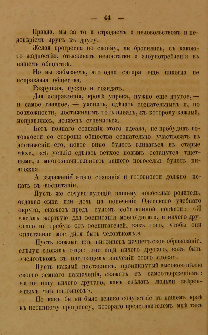 Правда, мы за то и страдаемъ и недовольствомъ и не- довѣріемъ другъ къ другу. Желая прогресса но своему, мы бросились, съ какою- то жадностію, отыскивать недостатки и злоупотребленія въ нашемъ обществѣ. Но мы забываемъ, что одна сатира еще никогда не исправляла общества. Разрушая, нужно и созидать. Для исправленія, кромѣ упрека, нужно еще другое,— и самое главное, — уяснить, сдѣлать сознательнымъ и, по возможности, достижимымъ тотъ идеалъ, къ которому каждый, исправляясь, долженъ стремиться. Безъ полнаго сознанія этого идеала, не пробудивъ го- товности со стороны общества сознательно участвовать въ достиженіи его, новое вино будетъ вливаться въ старые мѣхи, всѣ усилія сдѣлать ветхое новымъ останутся тщет- ными, и многозначительность нашего новоселья будетъ ни- чтожна. А выраженіе этого сознанія и готовности должно ис- кать въ воспитаніи. Пусть же соч}гвствующій нашему новоселью родитель, отдавая сына или дочь на попеченіе Одесскаго учебнаго округа, скажетъ предъ судомъ собственной совѣсти : «Я «всѣмъ жертвую для воспитанія моего дитяти, и ничего дру- «гаго не требую отъ воспитателей, какъ того, чтобы они «наставили мое дитя быть человѣкомъ.» Пусть каждый изъ питомцевъ начнетъ свое образованіе, слѣдуя словамъ отца: «не ищи ничего другаго, какъ быть «человѣкомъ въ настоящемъ значеніи этого слова». Пусть каждый наставникъ, проникнутый высокою цѣлію своего земнаго назначенія, скажетъ съ самоотверженіемъ: «я не ищу ничего другаго, какъ сдѣлать людьми ввѣрен- «пыхъ мнѣ питомцевъ». Но какъ бы ни было велико сочувствіе въ пашемъ краѣ къ истинному прогрессу, котораго представителемъ мнѣ такъ