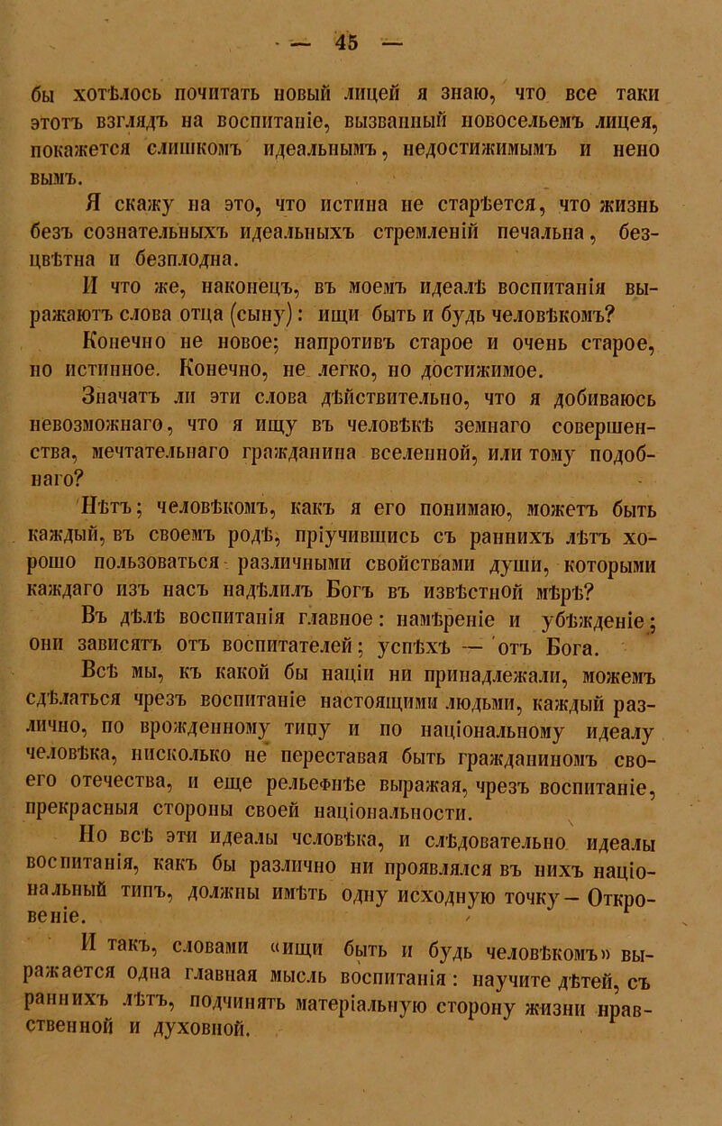 бы хотѣлось почитать новый лицей я знаю, что все таки этотъ взглядъ на воспитаніе, вызванный новосельемъ лицея, покажется слишкомъ идеальнымъ, недостижимымъ и нено вымъ. Я скажу на это, что истина не старѣется, что жизнь безъ сознательныхъ идеальныхъ стремленій печальна, без- цвѣтна и безплодна. И что же, наконецъ, въ моемъ идеалѣ воспитанія вы- ражаютъ слова отца (сыну): ищи быть и будь человѣкомъ? Конечно не новое; напротивъ старое и очень старое, но истинное. Конечно, не легко, но достижимое. Значатъ ли эти слова дѣйствительно, что я добиваюсь невозможнаго, что я ищу въ человѣкѣ земнаго совершен- ства, мечтательнаго гражданина вселенной, или тому подоб- наго? Нѣтъ; человѣкомъ, какъ я его понимаю, можетъ быть каждый, въ своемъ родѣ, пріучившись съ раннихъ лѣтъ хо- рошо пользоваться различными свойствами души, которыми каждаго изъ насъ надѣлилъ Богъ въ извѣстной мѣрѣ? Въ дѣлѣ воспитанія главное: намѣреніе и убѣжденіе; они зависятъ отъ воспитателей; успѣхъ — отъ Бога. Всѣ мы, къ какой бы націи ни принадлежали, можемъ сдѣлаться чрезъ воспитаніе настоящими людьми, каждый раз- лично, по врожденному тину и по національному идеалу человѣка, нисколько не переставая быть гражданиномъ сво- его отечества, и еще рельефнѣе выражая, чрезъ воспитаніе, прекрасныя стороны своей національности. Но всѣ эти идеалы человѣка, и слѣдовательно идеалы воспитанія, какъ бы различно ни проявлялся въ нихъ націо- нальный типъ, должны имѣть одну исходную точку — Откро- И такъ, словами «ищи быть и будь человѣкомъ» вы- ражается одна главная мысль воспитанія : научите дѣтей, съ раннихь лѣтъ, подчинять матеріальную сторону жизни нрав- ственной и духовной. г