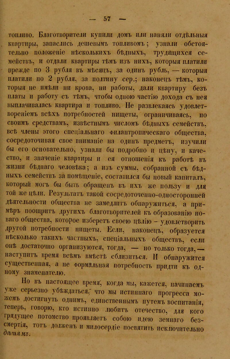 топливо. Благотворители купили домъ или наняли отдѣльныя квартиры, запаслись дешевымъ топливомъ; узнали обстоя- тельно положеніе нѣсколькихъ бѣдныхъ, трудящихся се- мействъ, и отдали квартиры тѣмъ изъ нихъ, которыя платили прежде по 3 рубля въ мѣсяцъ, за одинъ рубль, — которыя платили по 2 рубля, за полтину сер.; наконецъ тѣмъ, ко- торыя не имѣли ни крова, ни работы, дали квартиру безъ платы и работу съ тѣмъ, чтобы одною частію дохода съ нея выплачивалась квартира и топливо. Не развлекаясь удовлет- вореніемъ всѣхъ потребностей нищеты, ограничиваясь, по своимъ средствамъ, извѣстнымъ числомъ бѣдныхъ семействъ, всѣ члены этого спеціальнаго Филантропическаго общества, сосредоточивая свое вниманіе на одинъ предметъ, изучили бы его основательно, узнали бы подробно и цѣну, и каче- ство, и значеніе квартиры и ея отношенія къ работѣ въ жизни бѣднаго человѣка; а изъ суммы, собранной съ бѣд- ныхъ семействъ за помѣщеніе, составился бы новый капиталъ, который могъ бы быть обращенъ въ ихъ же пользу и для той же цѣли. Результатъ такой сосредоточенно-односторонней дѣятельности общества не замедлитъ обнаружиться, а при- мѣръ поощритъ другихъ благотворителей къ образованію но- ваго общества, которое изберетъ своею цѣлію - удовлетворить другой потребности нищеты. Если, наконецъ, образуется н Ьсколько такихъ частныхъ, спеціальныхъ обществъ, если онѣ достаточно организуются, тогда, — но только тогда,— наступитъ время всѣмъ вмѣстѣ сблизиться. И обнаружится существенная, а не Формальная потребность придти къ од- ному знаменателю. Но въ настоящее время', когда мы, кажется, начинаемъ \ же серьезно убѣждаться,' что мы истиннаго прогресса мо- жемъ достигнуть однимъ, единственнымъ путемъ воспитанія, іеперь, говорю, кто истинно любитъ отечество, для кого грядущее потомство проявляетъ собою идею земнаго без- смертія, тотъ долженъ и милосердіе посвятить исключительно Сѣтямъ.