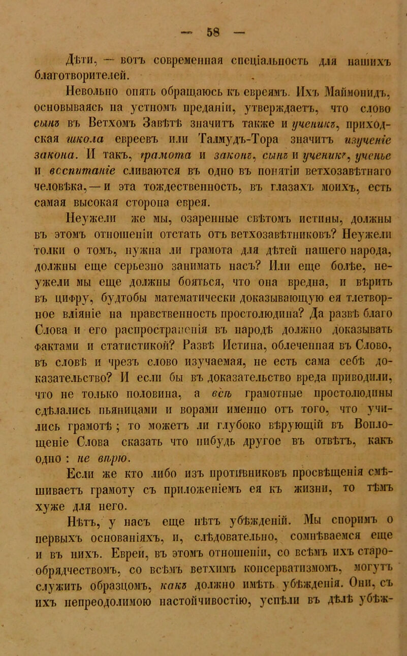 Дѣти, — вотъ современная спеціальность для нашихъ благотворителей. Невольно опять обращаюсь къ евреямъ. Ихъ Маймонидъ, основываясь на устномъ преданіи, утверждаетъ, что слово сынъ въ Ветхомъ Завѣтѣ значитъ также и ученикъ, приход- ская школа евреевъ или Талмудъ-Тора значитъ изученіе закона. И такъ, грамота и законъ, сынъ и ученикъ, ученье и воспитаніе сливаются въ одно въ понятіи ветхозавѣтнаго человѣка,—и эта тождественность, въ глазахъ моихъ, есть самая высокая сторона еврея. Неужели же мы, озаренные свѣтомъ истины, должны въ этомъ отношеніи отстать отъ ветхозавѣтниковъ? Неужели толки о томъ, нужна ли грамота для дѣтей нашего народа, должны еще серьезно занимать насъ? Или еще болѣе, не- ужели мы еще должны бояться, что она вредна, и вѣрить въ цифру, будтобы математически доказывающую ея тлетвор- ное вліяніе на нравственность простолюдина? Да развѣ благо Слова и его распространенія въ пародѣ должно доказывать Фактами и статистикой? Развѣ Истина, облеченная въ Слово, въ словѣ и чрезъ слово изучаемая, не есть сама себѣ до- казательство? И если бы въ доказательство вреда приводили, что не только половина, а вегъ грамотные простолюдины сдѣлались пьяницами и ворами именно отъ того, что учи- лись грамотѣ ; то можетъ ли глубоко вѣрующій въ Вопло- щеніе Слова сказать что и и будь другое въ отвѣтъ, какъ одно : не вп,рю. Если же кто либо изъ противниковъ просвѣщенія смѣ- шиваетъ грамоту съ приложеніемъ ея къ жизни, то тѣмъ хуже для него. Нѣтъ, у насъ еще нѣтъ убѣжденій. Мы споримъ о первыхъ основаніяхъ, и, слѣдовательно, сомнѣваемся еще и въ нихъ. Евреи, въ этомъ отношеніи, со всѣмъ ихъ старо- обрядчествомъ, со всѣмъ ветхимъ консерватизмомъ, могутъ служить образцомъ, какъ должно имѣть убѣжденія. Они, съ ихъ непреодолимою настойчивостію, успѣли въ дѣлѣ убѣж-