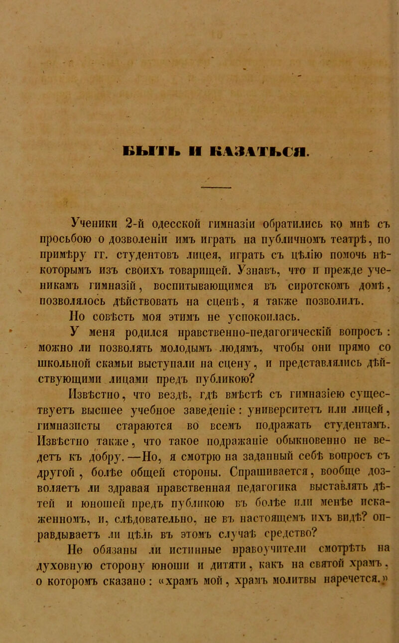 Ученики 2-й одесской гимназіи обратились ко мнѣ съ просьбою о дозволеніи имъ играть на публичномъ театрѣ, по примѣру гг. студентовъ лицея, играть съ цѣлію помочь нѣ- которымъ изъ своихъ товарищей. Узнавъ, что п прежде уче- никамъ гимназій, воспитывающимся въ сиротскомъ домѣ, позволялось дѣйствовать на сценѣ, я также позволилъ. По совѣсть моя этимъ не успокоилась. У меня родился нравственно-педагогическій вопросъ : можно ли позволять молодымъ людямъ, чтобы они прямо со школьной скамьи выступали на сцену, и представлялись дѣй- ствующими лицами предъ публикою? Извѣстно, что вездѣ, гдѣ вмѣстѣ съ гимназіею сущес- твуетъ высшее учебное заведеніе : университетъ или лицей , гимназисты стараются во всемъ подражать студентамъ. Извѣстно также, что такое подражаніе обыкновенно не ве- детъ къ добру. —Но, я смотрю на заданный себѣ вопросъ съ другой, болѣе общей стороны. Спрашивается, вообще доз- воляетъ ли здравая нравственная педагогика выставлять дѣ- тей и юношей предъ публикою въ болѣе или менѣе иска- женномъ, и, слѣдовательно, не въ настоящемъ ихъ видѣ? оп- равдываетъ ли цѣль въ этомъ случаѣ средство? Не обязаны ли истинные нравоучители смотрѣть на духовную сторону юноши и дитяти, какъ на святой храмъ, о которомъ сказано: «храмъ мой, храмъ молитвы наречется..»
