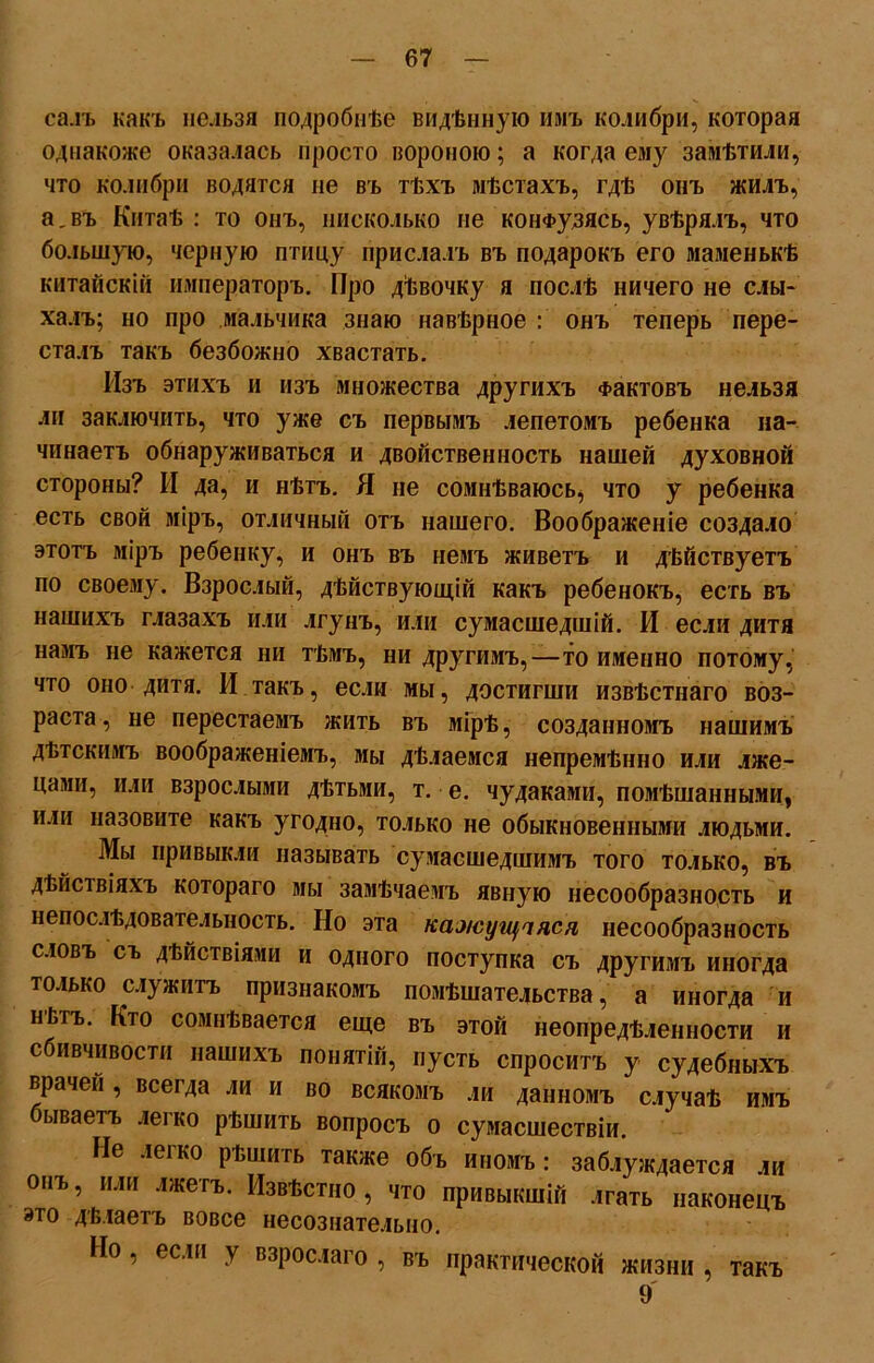 саль какъ нельзя подробнѣе видѣнную имъ колибри, которая однакоже оказалась просто вороною; а когда ему замѣтили, что колибри водятся не въ тѣхъ мѣстахъ, гдѣ онъ жилъ, а.въ Китаѣ : то онъ, нисколько не конфузясь, увѣрялъ, что большую, черную птицу прислалъ въ подарокъ его маменькѣ китайскій императоръ. Про дѣвочку я послѣ ничего не слы- халъ; но про мальчика знаю навѣрное : онъ теперь пере- сталъ такъ безбожно хвастать. Изъ этихъ и изъ множества другихъ Фактовъ нельзя ли заключить, что уже съ первымъ лепетомъ ребенка на- чинаетъ обнаруживаться и двойственность нашей духовной стороны? И да, и нѣтъ. Я не сомнѣваюсь, что у ребенка есть свой міръ, отличный отъ нашего. Воображеніе создало этотъ міръ ребенку, и онъ въ немъ живетъ и дѣйствуетъ по своему. Взрослый, дѣйствующій какъ ребенокъ, есть въ нашихъ глазахъ или лгунъ, или сумасшедшій. И если дитя намъ не кажется ни тѣмъ, ни другимъ,—то именно потому, что оно дитя. И такъ, если мы, достигши извѣстнаго воз- раста, не перестаемъ жить въ мірѣ, созданномъ нашимъ дѣтскимъ воображеніемъ, мы дѣлаемся непремѣнно или лже- цами, или взрослыми дѣтьми, т. е. чудаками, помѣшанными, или назовите какъ угодно, только не обыкновенными людьми. Мы привыкли называть сумасшедшимъ того только, въ дѣйствіяхъ котораго мы замѣчаемъ явную несообразность и непослѣдовательность. Но эта кажущіяся несообразность словъ съ дѣйствіями и одного поступка съ другимъ иногда только служитъ признакомъ помѣшательства, а иногда и нВгъ. Кто сомнѣвается еще въ этой неопредѣленности и сбивчивости нашихъ понятій, пусть спроситъ у судебныхъ врачей, всегда ли и во всякомъ ли данномъ случаѣ имъ бываетъ легко рѣшить вопросъ о сумасшествіи. Не легко рѣшить также объ иномъ: заблуждается ли онъ, или лжетъ. Извѣстію, что привыкшій лгать наконецъ это дѣлаетъ вовсе несознательно. Но, если у взрослаго , въ практической жизни , такъ 9