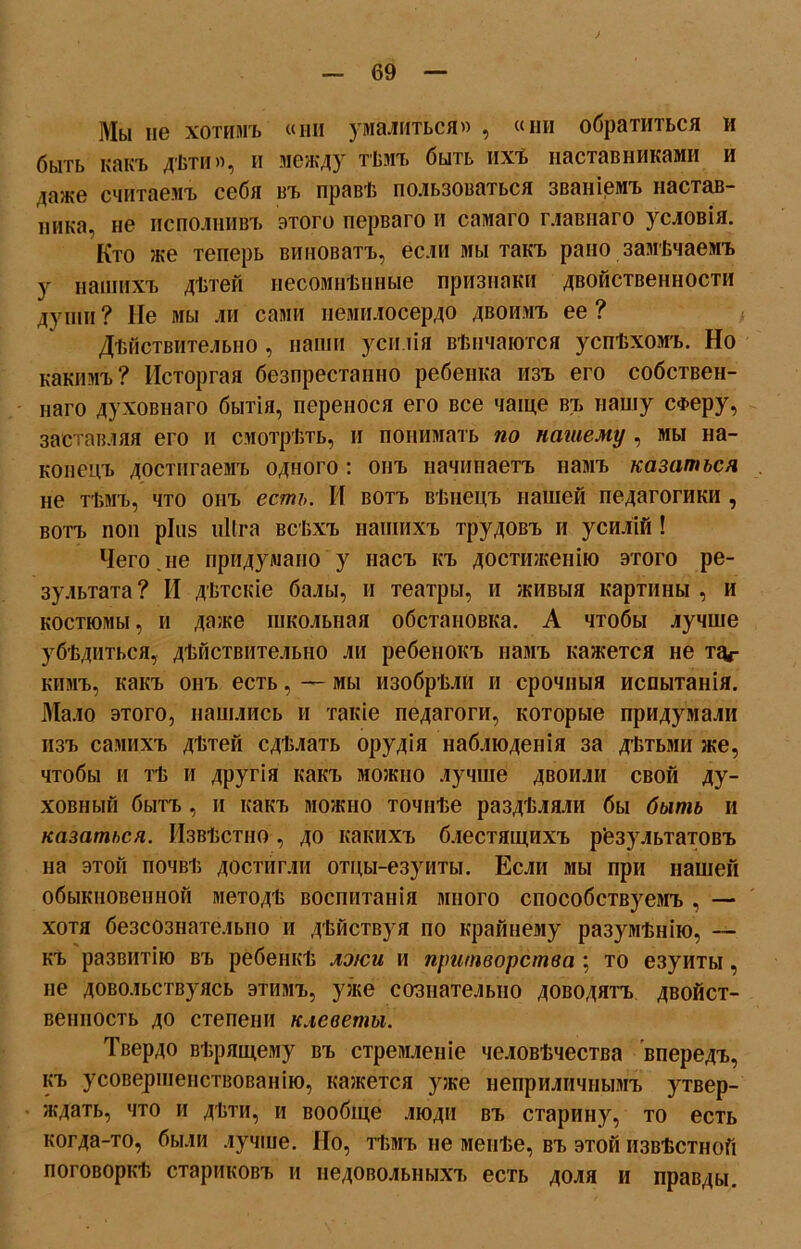 ) — 69 — Мы не хотимъ «ни умалиться» , «ни обратиться и быть какъ дѣти», и между тѣмъ быть ихъ наставниками и даже считаемъ себя въ правѣ пользоваться званіемъ настав- ника, не исполнивъ этого перваго и самаго главнаго условія. Кто же теперь виноватъ, если мы такъ рано замѣчаемъ у нашихъ дѣтей несомнѣнные признаки двойственности души ? Не мы ли сами немилосердо двоимъ ее ? Дѣйствительно , наши усилія вѣнчаются успѣхомъ. Но какимъ? Исторгая безпрестанно ребенка изъ его собствен- наго духовнаго бытія, перенося его все чаще въ нашу сФеру, заставляя его и смотрѣть, и понимать по нашему , мы на- конецъ достигаемъ одного: онъ начинаетъ намъ казаться не тѣмъ, что онъ есть. И вотъ вѣнецъ нашей педагогики , вотъ поп ріііз иКга всѣхъ нашихъ трудовъ и усилій ! Чего.не придумано у насъ къ достиженію этого ре- зультата ? II дѣтскіе балы, и театры, и живыя картины , и костюмы, и даже школьная обстановка. А чтобы лучше убѣдиться, дѣйствительно ли ребенокъ намъ кажется не тиг кимъ, какъ онъ есть, — мы изобрѣли и срочныя испытанія. Мало этого, нашлись и такіе педагоги, которые придумали изъ самихъ дѣтей сдѣлать орудія наблюденія за дѣтьми же, чтобы и тѣ и другія какъ можно лучше двоили свой ду- ховный бытъ , и какъ можно точнѣе раздѣляли бы быть и казаться. Извѣстно , до какихъ блестящихъ результатовъ на этой почвѣ достигли отцы-езуиты. Если мы при нашей обыкновенной методѣ воспитанія много способствуемъ , — хотя безсознательно и дѣйствуя по крайнему разумѣнію, — къ развитію въ ребенкѣ лжи и притворства ; то езуиты, не довольствуясь этимъ, уже сознательно доводятъ двойст- венность до степени клеветы. Твердо вѣрящему въ стремленіе человѣчества впередъ, къ усовершенствованію, кажется уже неприличнымъ утвер- ждать, что и дѣти, и вообще люди въ старину, то есть когда-то, были лучше. Но, тѣмъ не менѣе, въ этой извѣстной поговоркѣ стариковъ и недовольныхъ есть доля и правды.