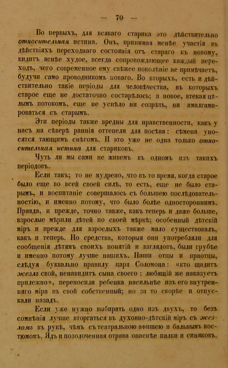 Во первыхъ, для всякаго старика это дѣйствительно относительная истина. Онъ, принимая менѣе участія въ дѣйствіяхъ переходнаго состоянія отъ стараго къ новому, видитъ яснѣе худое, всегда сопровождающее каждый пере- ходъ, чего современное ему свѣжее поколѣніе не примѣчаетъ, будучи само проводникомъ новаго. Во вторыхъ, есть и дѣй- ствительно такіе періоды для человѣчества, въ которыхъ старое еще не достаточно состарѣлось; а новое, втекая цѣ- лымъ потокомъ, еще не успѣло ни созрѣть, ни амалгами- роваться съ старымъ. Эти періоды также вредны для нравственности, какъ у насъ на сѣверѣ раннія оттепели для посѣва: сѣмена уно- сятся тающимъ снѣгомъ. И это уже не одна только отно- сительная истина для стариковъ. Чуть ли мы сами не живемъ въ одномъ изъ такихъ періодовъ. Если такъ; то не мудрено, что въ то время, когда старое было еще во всей своей силѣ, то есть, еще не было ста- рымъ, и воспитаніе совершалось съ большею послѣдователь- ностію, и именно потому, что было болѣе одностороннимъ. Правда, и прежде, точно также, какъ теперь и даже больше, взрослые мѣрили дѣтей по своей мѣркѣ; особенный дѣтскій міръ и прежде для взрослыхъ также мало существовалъ, какъ и теперь. Но средства, которыя они употребляли для сообщенія дѣтямъ своихъ понятій и взглядовъ, были грубѣе и именно потому лучше нашихъ. Наши отцы и праотцы, слѣдуя буквально правилу царя Соломона: «кто щадитъ жезлъ свой, ненавидитъ сына своего : любящій же наказуетъ прилежно», переносили ребенка насильнѣе изъ его внутрен- няго міра въ свой собственный; но за то скорѣе и отпус- кали назадъ. Если уже нужно выбирать одно изъ двухъ, то безъ сомнѣнія лучше вторгаться въ духовно-дѣтскій міръ съ жез- ломъ въ рукѣ, чѣмъ съ театральною афишею и бальнымъ кос- тюмомъ. Ядъ и позолоченная отрава опаснѣе палки и синяковъ.