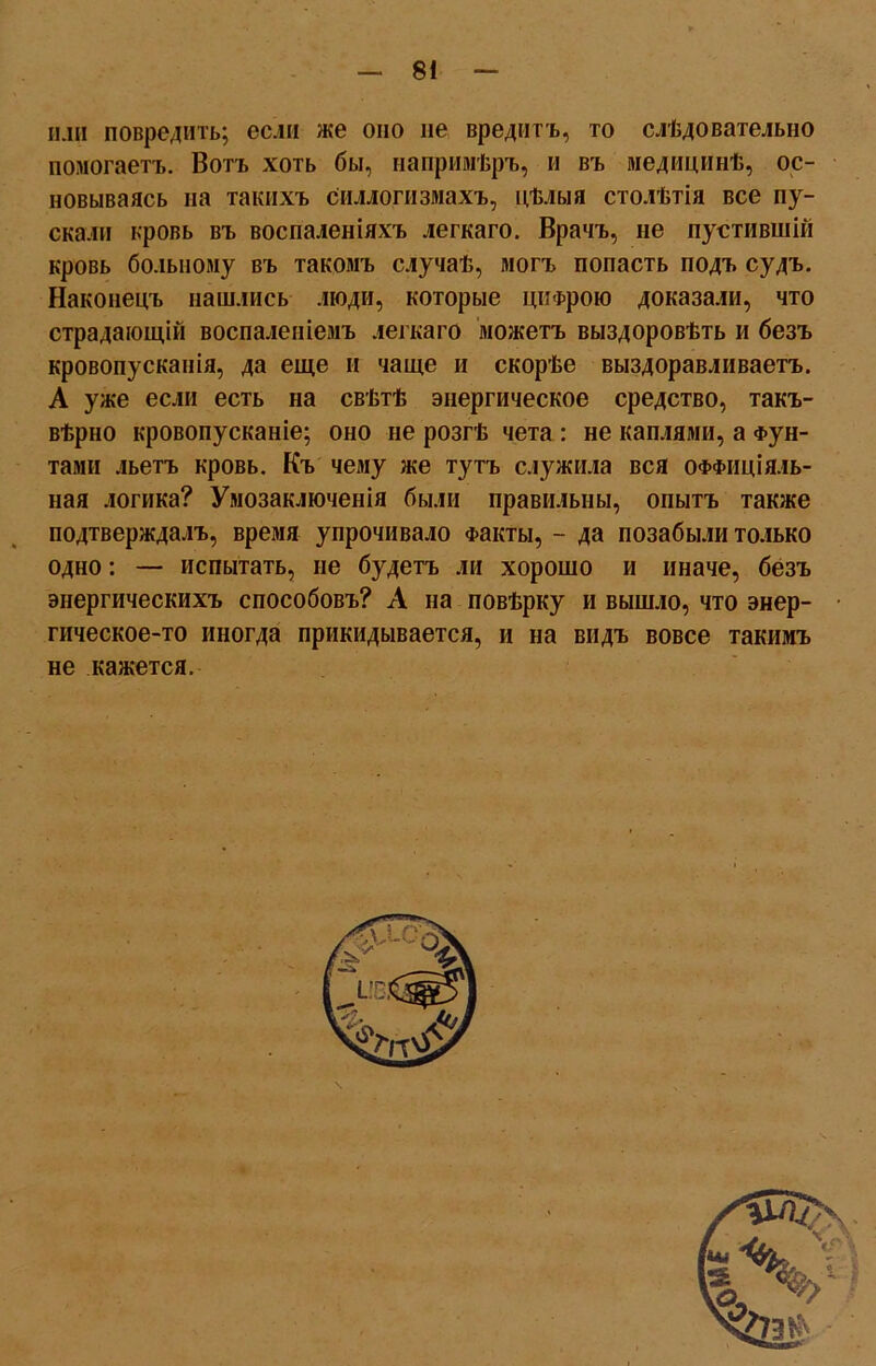 или повредить; если же оно не вредитъ, то слѣдовательно помогаетъ. Вотъ хоть бы, напримѣръ, и въ медицинѣ, ос- новываясь на такихъ силлогизмахъ, цѣлыя столѣтія все пу- скали кровь въ воспаленіяхъ легкаго. Врачъ, не пустившій кровь больному въ такомъ случаѣ, могъ попасть подъ судъ. Наконецъ нашлись люди, которые цифрою доказали, что страдающій воспаленіемъ легкаго можетъ выздоровѣть и безъ кровопусканія, да еще и чаще и скорѣе выздоравливаетъ. А уже если есть на свѣтѣ энергическое средство, такъ- вѣрно кровопусканіе; оно не розгѣ чета : не каплями, а Фун- тами льетъ кровь. Къ чему же тутъ служила вся оффиціяль- ная логика? Умозаключенія были правильны, опытъ также подтверждалъ, время упрочивало Факты, - да позабыли только одно: — испытать, не будетъ ли хорошо и иначе, безъ энергическихъ способовъ? А на повѣрку и вышло, что энер- гическое-то иногда прикидывается, и на видъ вовсе такимъ не кажется.