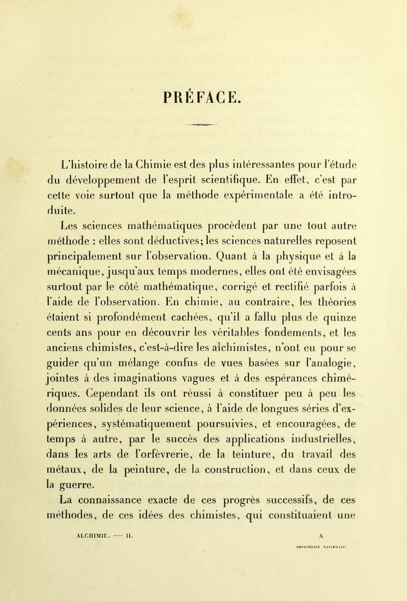 PRÉFACE. L’histoire de la Chimie est des plus intéressantes pour l’étude du développement de l’esprit scientifique. En effet, c’est par cette voie surtout que la méthode expérimentale a été intro- duite. Les sciences mathématiques procèdent par une tout autre méthode : elles sont déductives; les sciences naturelles reposent principalement sur l’observation. Quant à la physique et à la mécanique, jusqu’aux temps modernes, elles ont été envisagées surtout par le côté mathématique, corrigé et rectifié parfois à l’aide de l’observation. En chimie, au contraire, les théories étaient si profondément cachées, qu’il a fallu plus de quinze cents ans pour en découvrir les véritables fondements, et les anciens chimistes, c’est-à-dire les alchimistes, n’ont eu pour se guider qu’un mélange confus de vues basées sur l’analogie, jointes à des imaginations vagues et à des espérances chimé- riques. Cependant ils ont réussi à constituer peu à peu les données solides de leur science, à l’aide de longues séries d’ex- périences, systématiquement poursuivies, et encouragées, de temps à autre, par le succès des applications industrielles, dans les arts de l’orfèvrerie, de la teinture, du travail des métaux, de la peinture, de la construction, et dans ceux de la guerre. La connaissance exacte de ces progrès successifs, de ces méthodes, de ces idées des chimistes, qui constituaient une ALCHIMIE. II. A