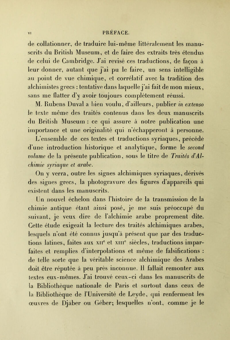 de collationner, de traduire lui-même littéralement les manu- scrits du British Muséum, et de faire des extraits très étendus de celui de Cambridge. J’ai révisé ces traductions, de façon à leur donner, autant que j’ai pu le faire, un sens intelligible au point de vue chimique, et corrélatif avec la tradition des alchimistes grecs : tentative dans laquelle j’ai fait de mon mieux, sans me flatter d’y avoir toujours complètement réussi. M. Rubens Duval a bien voulu, d’ailleurs, publier in extenso le texte même des traités contenus dans les deux manuscrits du British Muséum : ce qui assure à notre publication une importance et une originalité qui n’échapperont à personne. L’ensemble de ces textes et traductions syriaques, précédé d’une introduction historique et analytique, forme le second volume de la présente publication, sous le titre de Traités d’Al- chimie syriac/ue et arabe. On y verra, outre les signes alchimiques syriaques, dérivés des signes grecs, la photogravure des figures d’appareils qui existent dans les manuscrits. Un nouvel échelon dans l’histoire de la transmission de la chimie antique étant ainsi posé, je me suis préoccupé du suivant, je veux dire de l’alchimie arabe proprement dite. Cette étude exigeait la lecture des traités alchimiques arabes, lesquels n’ont été connus jusqu’à présent que par des traduc- tions latines, faites aux xne et xme siècles, traductions impar- faites et remplies d’interpolations et même de falsifications : de telle sorte que la véritable science alchimique des Arabes doit être réputée à peu près inconnue. 11 fallait remonter aux textes eux-mêmes. J’ai trouvé ceux-ci dans les manuscrits de la Bibliothèque nationale de Paris et surtout dans ceux de la Bibliothèque de l’Université de Leyde, c|ui renferment les œuvres de Djàber ou Géber; lesquelles n’ont, comme je le