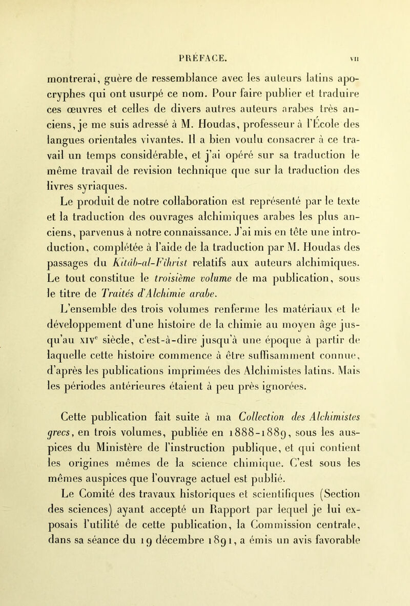 montrerai, guère de ressemblance avec les auteurs latins apo- cryphes qui ont usurpé ce nom. Pour faire publier et traduire ces œuvres et celles de divers autres auteurs arabes très an- ciens, je me suis adressé à M. Houdas, professeur à l’École des langues orientales vivantes. Il a bien voulu consacrer à ce tra- vail un temps considérable, et j’ai opéré sur sa traduction le même travail de révision technique que sur la traduction des livres syriaques. Le produit de notre collaboration est représenté par le texte et la traduction des ouvrages alchimiques arabes les plus an- ciens, parvenus à notre connaissance. J’ai mis en tête une intro- duction, complétée à l’aide de la traduction par M. Houdas des passages du Ritâb-al-F ihrist relatifs aux auteurs alchimiques. Le tout constitue le troisième volume de ma publication, sous le titre de Traités dé Alchimie arabe. L’ensemble des trois volumes renferme les matériaux et le développement d’une histoire de la chimie au moyen âge jus- qu’au xivc siècle, c’est-à-dire jusqu’à une époque à partir de laquelle cette histoire commence à être suffisamment connue, d’après les publications imprimées des Alchimistes latins. Mais les périodes antérieures étaient à peu près ignorées. Cette publication fait suite à ma Collection clés Alchimistes grecs, en trois volumes, publiée en 1888-1889, sous les aus- pices du Ministère de l’instruction publique, et qui contient les origines mêmes de la science chimique. C’est sous les mêmes auspices que l’ouvrage actuel est publié. Le Comité des travaux historiques et scientifiques (Section des sciences) ayant accepté un Rapport par lequel je lui ex- posais l’utilité de cette publication, la Commission centrale, dans sa séance du 19 décembre 1 89 1, a émis un avis favorable