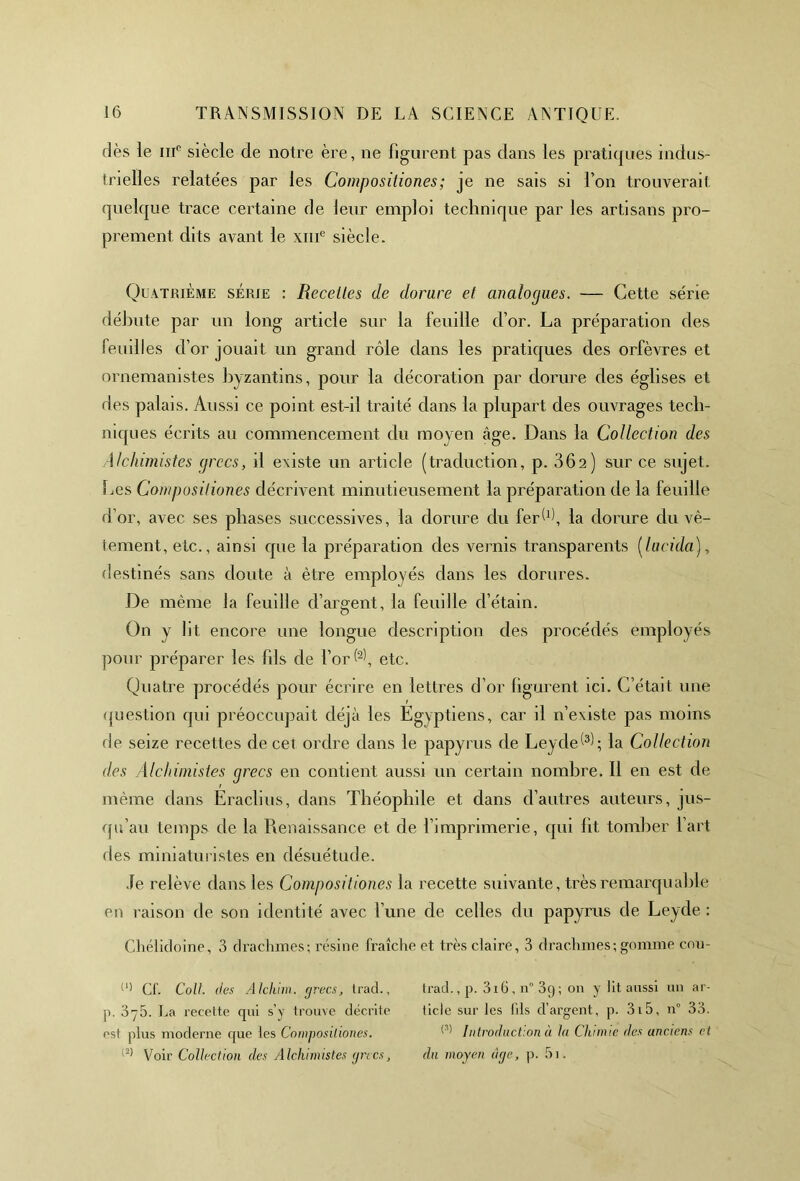 dès le iiic siècle de notre ère, ne figurent pas dans les pratiques indus- trielles relatées par les Compositiones; je ne sais si Ton trouverait quelque trace certaine de leur emploi technique par les artisans pro- prement dits avant le xme siècle. Quatrième série : Recettes de dorure et analogues. — Cette série débute par un long article sur la feuille d’or. La préparation des feuilles d’or jouait un grand rôle dans les pratiques des orfèvres et ornemanistes byzantins, pour la décoration par dorure des églises et des palais. Aussi ce point est-il traité dans la plupart des ouvrages tech- niques écrits au commencement du moyen âge. Dans la Collection des Alchimistes grecs, il existe un article (traduction, p. 36a) sur ce sujet. Les Compositiones décrivent minutieusement la préparation de la feuille d’or, avec ses phases successives, la dorure du ferW, la dorure du vê- tement, etc., ainsi que la préparation des vernis transparents (lu rida), destinés sans doute à être employés dans les dorures. De même la feuille d’argent, la feuille d’étain. On y lit encore une longue description des procédés employés pour préparer les fils de l’or ((l) 2), etc. Quatre procédés pour écrire en lettres d’or figurent ici. C’était une question qui préoccupait déjà les Egyptiens, car il n’existe pas moins fie seize recettes de cet ordre dans le papyrus de Leyde^; la Collection des Alchimistes grecs en contient aussi un certain nombre. Il en est de r m même dans Eraclius, dans Théophile et dans d’autres auteurs, jus- qu’au temps de la Renaissance et de l’imprimerie, qui fit tomber l’art des miniaturistes en désuétude. Je relève dans les Compositiones la recette suivante, très remarquable en raison de son identité avec l’une de celles du papyrus de Leyde : Chélidoine, 3 drachmes; résine fraîche et très claire, 3 drachmes; gomme cou- (l) Cf. Coll, des Alchim. grecs, trad., p. 3-5. La recette qui s’y trouve décrite est plus moderne que les Compositiones. |2) Voir Collection des Alchimistes grecs, trad., p. 3i6, n° 3q; on y lit aussi un ar- ticle sur les fils d’argent, p. 315, n° 33. (S) Introduction à lu Chimie des anciens et du moyen âge, p. 5i.