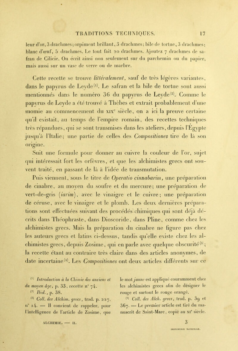 leur d’or, 3 drachmes ; orpiment brillant, 3 drachmes; bile de tortue, 3 drachmes; blanc d’œuf, 5 drachmes. Le tout fait 20 drachmes. Ajoutez 7 drachmes de sa- fran de Cilicie. On écrit ainsi non seulement sur du parchemin ou du papier, mais aussi sur un vase de verre ou de marbre. Cette recette se trouve littéralement, sauf de très légères variantes, dans le papyrus de Leyde^). Le safran et la bile de tortue sont aussi mentionnés dans le numéro 36 du papyrus de Leyde^è Comme le papyrus de Leyde a été trouvé à Thèbes et extrait probablement d une momie au commencement du xixc siècle, on a ici la preuve certaine qu’il existait, au temps de l’empire romain, des recettes techniques très répandues, qui se sont transmises dans les ateliers, depuis l’Egypte jusqu’à l’Italie ; une partie de celles des Compositioncs tire de là son origine. Suit une formule pour donner au cuivre la couleur de l’or, sujet qui intéressait fort les orfèvres, et que les alchimistes grecs ont sou- vent traité, en passant de là à l’idée de transmutation. Puis viennent, sous le titre de Operatio cinnabarim, une préparation de cinabre, au moyen du soufre et du mercure; une préparation de vert-de-gris (iarim), avec le vinaigre et le cuivre; une préparation de céruse, avec le vinaigre et le plomb. Les deux dernières prépara- tions sont effectuées suivant des procédés chimiques qui sont déjà dé- crits dans Théophraste, dans Dioscoride, dans Pline, comme chez les alchimistes grecs. Mais la préparation du cinabre ne figure pas chez les auteurs grecs et latins ci-dessus, tandis quelle existe chez les al- chimistes grecs, depuis Zosime, qui en parle avec quelque obscurité(3 ; la recette étant au contraire très claire dans des articles anonymes, de date incertaine 6). Les Compositioncs ont deux articles différents sur ce (1> Introduction à la Chimie des anciens et du moyen âne, p. 33, recette n° nh. « Ibid., p. 38. (3) Colt, des Alcliim. grecs, trad. p. 227, u° i4- — H convient de rappeler, pour L'intelligence de i’ariicle de Zosime, que ALCHIMIE. II. le mot jaune est appliqué couramment chez les alchimistes grecs afin de désigner le rouge et surtout le rouge orangé. (4) Coll, des Alch. grecs, Irad. p. 3q et 367. — Le premier article est tiré du ma- nuscrit de Saint-Marc, copié au xie siècle. 3 IMPRIMERIE NATIONALE.